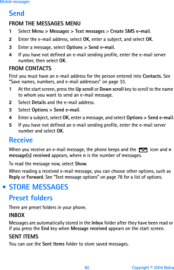 80 Copyright © 2004 NokiaMobile messagesSendFROM THE MESSAGES MENU1Select Menu &gt; Messages &gt; Text messages &gt; Create SMS e-mail.2Enter the e-mail address, select OK, enter a subject, and select OK.3Enter a message, select Options &gt; Send e-mail.4If you have not defined an e-mail sending profile, enter the e-mail server number, then select OK.FROM CONTACTS First you must have an e-mail address for the person entered into Contacts. See “Save names, numbers, and e-mail addresses” on page 33.1At the start screen, press the Up scroll or Down scroll key to scroll to the name to whom you want to send an e-mail message.   2Select Details and the e-mail address.3Select Options &gt; Send e-mail.4Enter a subject, select OK, enter a message, and select Options &gt; Send e-mail.5If you have not defined an e-mail sending profile, enter the e-mail server number and select OK.ReceiveWhen you receive an e-mail message, the phone beeps and the   icon and n message(s) received appears, where n is the number of messages.To read the message now, select Show. When reading a received e-mail message, you can choose other options, such as Reply or Forward. See “Text message options” on page 78 for a list of options.  • STORE MESSAGESPreset foldersThere are preset folders in your phone. INBOXMessages are automatically stored in the Inbox folder after they have been read or if you press the End key when Message received appears on the start screen.SENT ITEMSYou can use the Sent Items folder to store saved messages. 