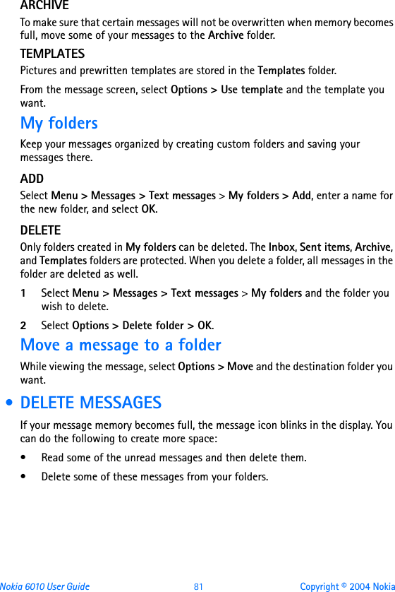 Nokia 6010 User Guide  81 Copyright © 2004 NokiaARCHIVETo make sure that certain messages will not be overwritten when memory becomes full, move some of your messages to the Archive folder.TEMPLATESPictures and prewritten templates are stored in the Templates folder.From the message screen, select Options &gt; Use template and the template you want.My foldersKeep your messages organized by creating custom folders and saving your messages there.ADDSelect Menu &gt; Messages &gt; Text messages &gt; My folders &gt; Add, enter a name for the new folder, and select OK.DELETEOnly folders created in My folders can be deleted. The Inbox, Sent items, Archive, and Templates folders are protected. When you delete a folder, all messages in the folder are deleted as well.1Select Menu &gt; Messages &gt; Text messages &gt; My folders and the folder you wish to delete.2Select Options &gt; Delete folder &gt; OK.Move a message to a folderWhile viewing the message, select Options &gt; Move and the destination folder you want. • DELETE MESSAGESIf your message memory becomes full, the message icon blinks in the display. You can do the following to create more space:• Read some of the unread messages and then delete them.• Delete some of these messages from your folders.