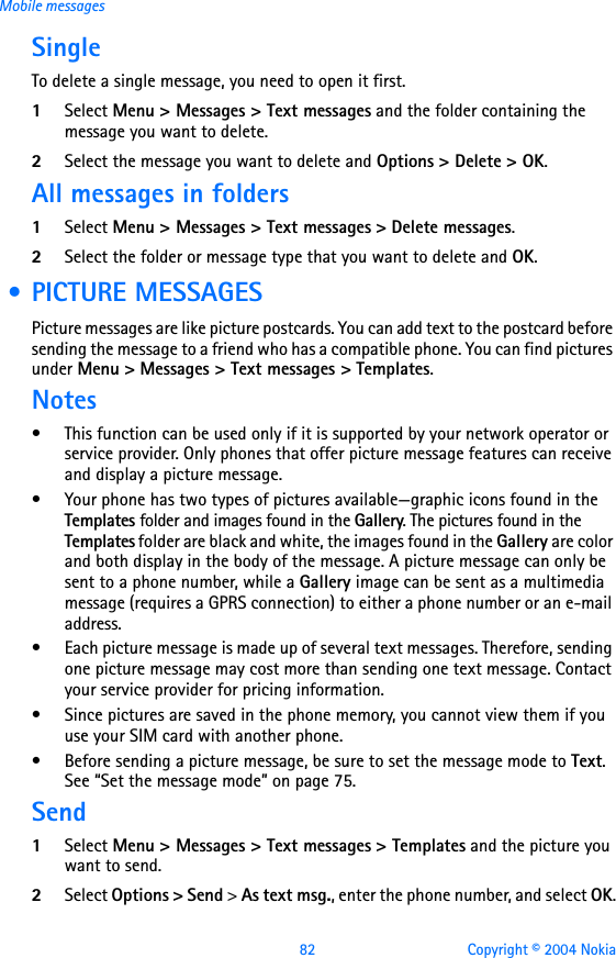 82 Copyright © 2004 NokiaMobile messagesSingleTo delete a single message, you need to open it first.1Select Menu &gt; Messages &gt; Text messages and the folder containing the message you want to delete.2Select the message you want to delete and Options &gt; Delete &gt; OK.All messages in folders1Select Menu &gt; Messages &gt; Text messages &gt; Delete messages.2Select the folder or message type that you want to delete and OK. • PICTURE MESSAGESPicture messages are like picture postcards. You can add text to the postcard before sending the message to a friend who has a compatible phone. You can find pictures under Menu &gt; Messages &gt; Text messages &gt; Templates.Notes• This function can be used only if it is supported by your network operator or service provider. Only phones that offer picture message features can receive and display a picture message.• Your phone has two types of pictures available—graphic icons found in the Templates folder and images found in the Gallery. The pictures found in the Templates folder are black and white, the images found in the Gallery are color and both display in the body of the message. A picture message can only be sent to a phone number, while a Gallery image can be sent as a multimedia message (requires a GPRS connection) to either a phone number or an e-mail address. • Each picture message is made up of several text messages. Therefore, sending one picture message may cost more than sending one text message. Contact your service provider for pricing information.• Since pictures are saved in the phone memory, you cannot view them if you use your SIM card with another phone. • Before sending a picture message, be sure to set the message mode to Text. See “Set the message mode” on page 75.Send1Select Menu &gt; Messages &gt; Text messages &gt; Templates and the picture you want to send.2Select Options &gt; Send &gt; As text msg., enter the phone number, and select OK.