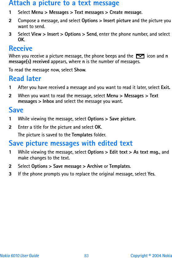 Nokia 6010 User Guide  83 Copyright © 2004 NokiaAttach a picture to a text message1Select Menu &gt; Messages &gt; Text messages &gt; Create message.2Compose a message, and select Options &gt; Insert picture and the picture you want to send.3Select View &gt; Insert &gt; Options &gt; Send, enter the phone number, and select OK.ReceiveWhen you receive a picture message, the phone beeps and the   icon and n message(s) received appears, where n is the number of messages.To read the message now, select Show.Read later1After you have received a message and you want to read it later, select Exit.2When you want to read the message, select Menu &gt; Messages &gt; Text messages &gt; Inbox and select the message you want.Save1While viewing the message, select Options &gt; Save picture.2Enter a title for the picture and select OK.The picture is saved to the Templates folder.Save picture messages with edited text 1While viewing the message, select Options &gt; Edit text &gt; As text msg., and make changes to the text. 2Select Options &gt; Save message &gt; Archive or Templates. 3If the phone prompts you to replace the original message, select Yes.