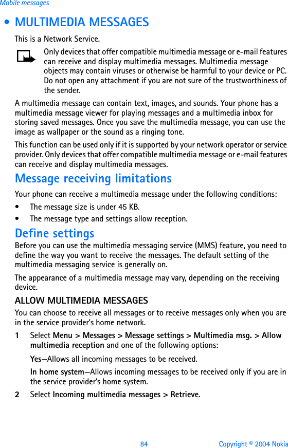 84 Copyright © 2004 NokiaMobile messages • MULTIMEDIA MESSAGESThis is a Network Service. Only devices that offer compatible multimedia message or e-mail features can receive and display multimedia messages. Multimedia message objects may contain viruses or otherwise be harmful to your device or PC. Do not open any attachment if you are not sure of the trustworthiness of the sender.A multimedia message can contain text, images, and sounds. Your phone has a multimedia message viewer for playing messages and a multimedia inbox for storing saved messages. Once you save the multimedia message, you can use the image as wallpaper or the sound as a ringing tone.This function can be used only if it is supported by your network operator or service provider. Only devices that offer compatible multimedia message or e-mail features can receive and display multimedia messages.Message receiving limitationsYour phone can receive a multimedia message under the following conditions:• The message size is under 45 KB.• The message type and settings allow reception.Define settingsBefore you can use the multimedia messaging service (MMS) feature, you need to define the way you want to receive the messages. The default setting of the multimedia messaging service is generally on.The appearance of a multimedia message may vary, depending on the receiving device. ALLOW MULTIMEDIA MESSAGESYou can choose to receive all messages or to receive messages only when you are in the service provider’s home network.1Select Menu &gt; Messages &gt; Message settings &gt; Multimedia msg. &gt; Allow multimedia reception and one of the following options:Yes—Allows all incoming messages to be received.In home system—Allows incoming messages to be received only if you are in the service provider’s home system.2Select Incoming multimedia messages &gt; Retrieve.