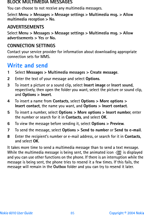 Nokia 6010 User Guide  85 Copyright © 2004 NokiaBLOCK MULTIMEDIA MESSAGESYou can choose to not receive any multimedia messages.Select Menu &gt; Messages &gt; Message settings &gt; Multimedia msg. &gt; Allow multimedia reception &gt; No.ADVERTISEMENTSSelect Menu &gt; Messages &gt; Message settings &gt; Multimedia msg. &gt; Allow advertisements &gt; Yes or No.CONNECTION SETTINGSContact your service provider for information about downloading appropriate connection sets for MMS.Write and send1Select Messages &gt; Multimedia messages &gt; Create message. 2Enter the text of your message and select Options.3To insert a picture or a sound clip, select Insert image or Insert sound, respectively, then open the folder you want, select the picture or sound clip, and Options &gt; Insert.4To insert a name from Contacts, select Options &gt; More options &gt; Insert contact, the name you want, and Options &gt; Insert contact.5To insert a number, select Options &gt; More options &gt; Insert number, enter the number or search for it in Contacts, and select OK.6To view the message before sending it, select Options &gt; Preview.7To send the message, select Options &gt; Send to number or Send to e-mail.8Enter the recipient’s number or e-mail address, or search for it in Contacts, and select OK.It takes more time to send a multimedia message than to send a text message. While the multimedia message is being sent, the animated icon   is displayed and you can use other functions on the phone. If there is an interruption while the message is being sent, the phone tries to resend it a few times. If this fails, the message will remain in the Outbox folder and you can try to resend it later.