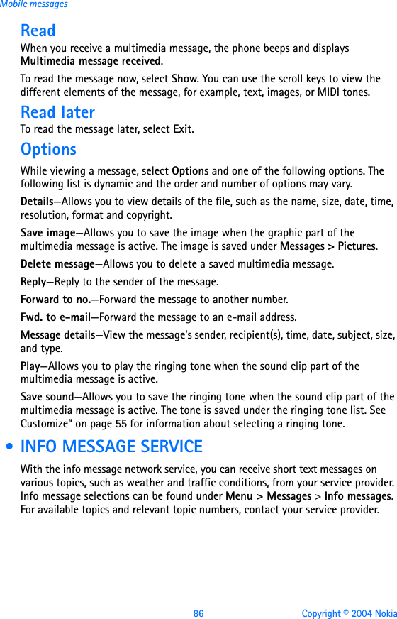 86 Copyright © 2004 NokiaMobile messagesReadWhen you receive a multimedia message, the phone beeps and displays Multimedia message received.To read the message now, select Show. You can use the scroll keys to view the different elements of the message, for example, text, images, or MIDI tones.Read laterTo read the message later, select Exit. OptionsWhile viewing a message, select Options and one of the following options. The following list is dynamic and the order and number of options may vary.Details—Allows you to view details of the file, such as the name, size, date, time, resolution, format and copyright.Save image—Allows you to save the image when the graphic part of the multimedia message is active. The image is saved under Messages &gt; Pictures.Delete message—Allows you to delete a saved multimedia message.Reply—Reply to the sender of the message.Forward to no.—Forward the message to another number.Fwd. to e-mail—Forward the message to an e-mail address.Message details—View the message’s sender, recipient(s), time, date, subject, size, and type.Play—Allows you to play the ringing tone when the sound clip part of the multimedia message is active.Save sound—Allows you to save the ringing tone when the sound clip part of the multimedia message is active. The tone is saved under the ringing tone list. See Customize” on page 55 for information about selecting a ringing tone. • INFO MESSAGE SERVICEWith the info message network service, you can receive short text messages on various topics, such as weather and traffic conditions, from your service provider. Info message selections can be found under Menu &gt; Messages &gt; Info messages. For available topics and relevant topic numbers, contact your service provider.