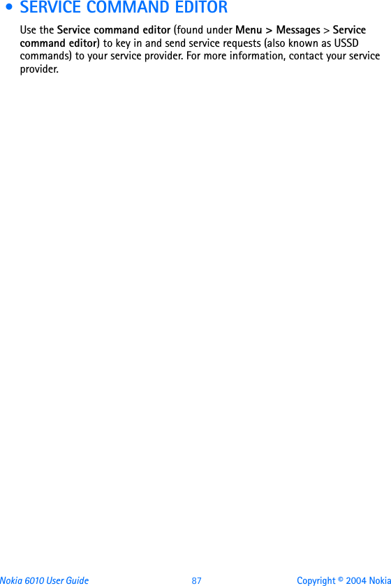 Nokia 6010 User Guide  87 Copyright © 2004 Nokia • SERVICE COMMAND EDITORUse the Service command editor (found under Menu &gt; Messages &gt; Service command editor) to key in and send service requests (also known as USSD commands) to your service provider. For more information, contact your service provider.