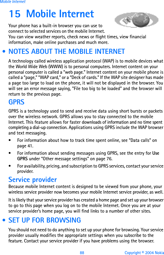 88 Copyright © 2004 NokiaMobile Internet15 Mobile Internet Your phone has a built-in browser you can use to connect to selected services on the mobile Internet. You can view weather reports, check news or flight times, view financial information, make online purchases and much more. • NOTES ABOUT THE MOBILE INTERNETA technology called wireless application protocol (WAP) is to mobile devices what the World Wide Web (WWW) is to personal computers. Internet content on your personal computer is called a “web page.” Internet content on your mobile phone is called a “page,” “WAP card,” or a “Deck of cards.” If the WAP site designer has made a page too large to load on the phone, it will not be displayed in the browser. You will see an error message saying, &quot;File too big to be loaded&quot; and the browser will return to the previous page.GPRSGPRS is a technology used to send and receive data using short bursts or packets over the wireless network. GPRS allows you to stay connected to the mobile Internet. This feature allows for faster downloads of information and no time spent completing a dial-up connection. Applications using GPRS include the WAP browser and text messaging. • For information about how to track time spent online, see “Data calls” on page 41.• For information about sending messages using GPRS, see the entry for Use GPRS under “Other message settings” on page 76. • For availability, pricing, and subscription to GPRS services, contact your service provider.Service providerBecause mobile Internet content is designed to be viewed from your phone, your wireless service provider now becomes your mobile Internet service provider, as well.It is likely that your service provider has created a home page and set up your browser to go to this page when you log on to the mobile Internet. Once you are at your service provider’s home page, you will find links to a number of other sites. • SET UP FOR BROWSINGYou should not need to do anything to set up your phone for browsing. Your service provider usually modifies the appropriate settings when you subscribe to the feature. Contact your service provider if you have problems using the browser.