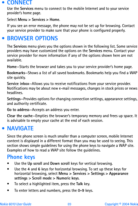 Nokia 6010 User Guide  89 Copyright © 2004 Nokia • CONNECTUse the Services menu to connect to the mobile Internet and to your service provider’s home page.Select Menu &gt; Services &gt; Home.If you see an error message, the phone may not be set up for browsing. Contact your service provider to make sure that your phone is configured properly. • BROWSER OPTIONSThe Services menu gives you the options shown in the following list. Some service providers may have customized the options on the Services menu. Contact your service provider for more information if any of the options shown here are not available. Home—Starts the browser and takes you to your service provider’s home page.Bookmarks—Shows a list of all saved bookmarks. Bookmarks help you find a WAP site quickly.Service inbox—Allows you to receive notifications from your service provider. Notifications may be about new e-mail messages, changes in stock prices or news headlines.Settings—Provides options for changing connection settings, appearance settings, and authority certificate.Go to address—Accepts an address you enter.Clear the cache—Empties the browser’s temporary memory and frees up space. It is advisable to empty your cache at the end of each session. • NAVIGATESince the phone screen is much smaller than a computer screen, mobile Internet content is displayed in a different format than you may be used to seeing. This section shows simple guidelines for using the phone keys to navigate a WAP site. Examples of how to read a WAP site follow the guidelines.Phone keys•Use the Up scroll and Down scroll keys for vertical browsing.•Use the 4 and 6 keys for horizontal browsing. To set up these keys for horizontal browsing, select Menu &gt; Services &gt; Settings &gt; Appearance settings &gt; Scroll mode &gt; Numeric keys.• To select a highlighted item, press the Talk key.• To enter letters and numbers, press the 0-9 keys.