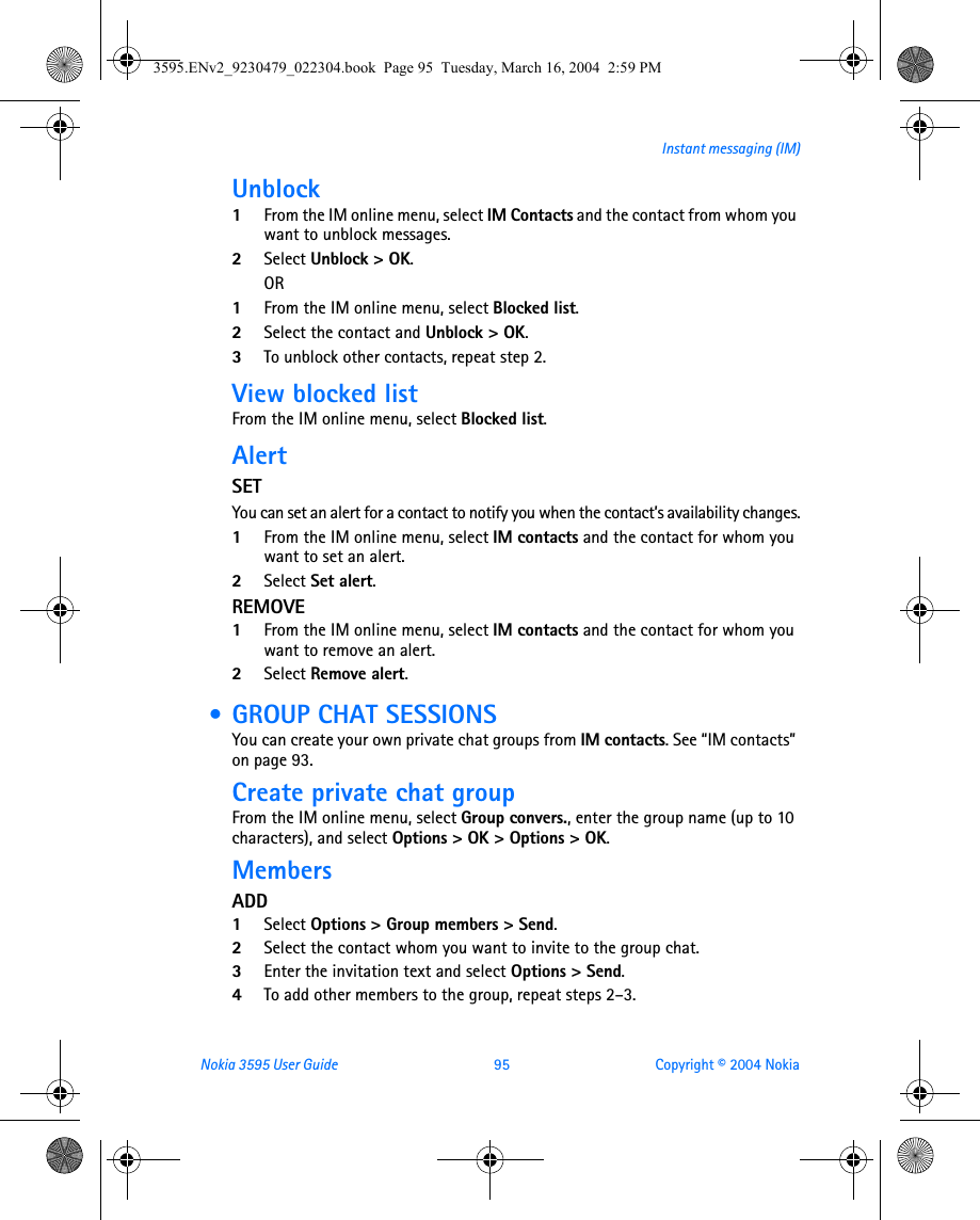 Nokia 3595 User Guide  95 Copyright © 2004 NokiaInstant messaging (IM)Unblock1From the IM online menu, select IM Contacts and the contact from whom you want to unblock messages.2Select Unblock &gt; OK.OR1From the IM online menu, select Blocked list.2Select the contact and Unblock &gt; OK.3To unblock other contacts, repeat step 2.View blocked listFrom the IM online menu, select Blocked list.AlertSETYou can set an alert for a contact to notify you when the contact’s availability changes.1From the IM online menu, select IM contacts and the contact for whom you want to set an alert.2Select Set alert.REMOVE1From the IM online menu, select IM contacts and the contact for whom you want to remove an alert.2Select Remove alert. • GROUP CHAT SESSIONSYou can create your own private chat groups from IM contacts. See “IM contacts” on page 93.Create private chat groupFrom the IM online menu, select Group convers., enter the group name (up to 10 characters), and select Options &gt; OK &gt; Options &gt; OK.MembersADD1Select Options &gt; Group members &gt; Send.2Select the contact whom you want to invite to the group chat.3Enter the invitation text and select Options &gt; Send.4To add other members to the group, repeat steps 2–3.3595.ENv2_9230479_022304.book  Page 95  Tuesday, March 16, 2004  2:59 PM