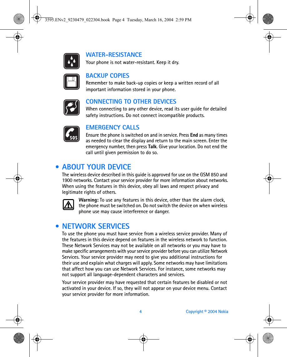 4 Copyright © 2004 NokiaWATER-RESISTANCEYour phone is not water-resistant. Keep it dry.BACKUP COPIESRemember to make back-up copies or keep a written record of all important information stored in your phone.CONNECTING TO OTHER DEVICESWhen connecting to any other device, read its user guide for detailed safety instructions. Do not connect incompatible products.EMERGENCY CALLSEnsure the phone is switched on and in service. Press End as many times as needed to clear the display and return to the main screen. Enter the emergency number, then press Talk. Give your location. Do not end the call until given permission to do so. • ABOUT YOUR DEVICEThe wireless device described in this guide is approved for use on the GSM 850 and 1900 networks. Contact your service provider for more information about networks.When using the features in this device, obey all laws and respect privacy and legitimate rights of others.Warning: To use any features in this device, other than the alarm clock, the phone must be switched on. Do not switch the device on when wireless phone use may cause interference or danger. • NETWORK SERVICESTo use the phone you must have service from a wireless service provider. Many of the features in this device depend on features in the wireless network to function. These Network Services may not be available on all networks or you may have to make specific arrangements with your service provider before you can utilize Network Services. Your service provider may need to give you additional instructions for their use and explain what charges will apply. Some networks may have limitations that affect how you can use Network Services. For instance, some networks may not support all language-dependent characters and services.Your service provider may have requested that certain features be disabled or not activated in your device. If so, they will not appear on your device menu. Contact your service provider for more information.3595.ENv2_9230479_022304.book  Page 4  Tuesday, March 16, 2004  2:59 PM