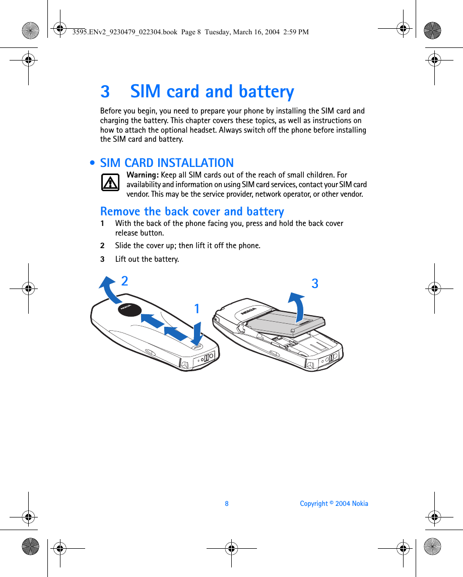 8 Copyright © 2004 Nokia3 SIM card and batteryBefore you begin, you need to prepare your phone by installing the SIM card and charging the battery. This chapter covers these topics, as well as instructions on how to attach the optional headset. Always switch off the phone before installing the SIM card and battery. • SIM CARD INSTALLATIONWarning: Keep all SIM cards out of the reach of small children. For availability and information on using SIM card services, contact your SIM card vendor. This may be the service provider, network operator, or other vendor.Remove the back cover and battery1With the back of the phone facing you, press and hold the back cover release button.2Slide the cover up; then lift it off the phone. 3Lift out the battery.   2133595.ENv2_9230479_022304.book  Page 8  Tuesday, March 16, 2004  2:59 PM