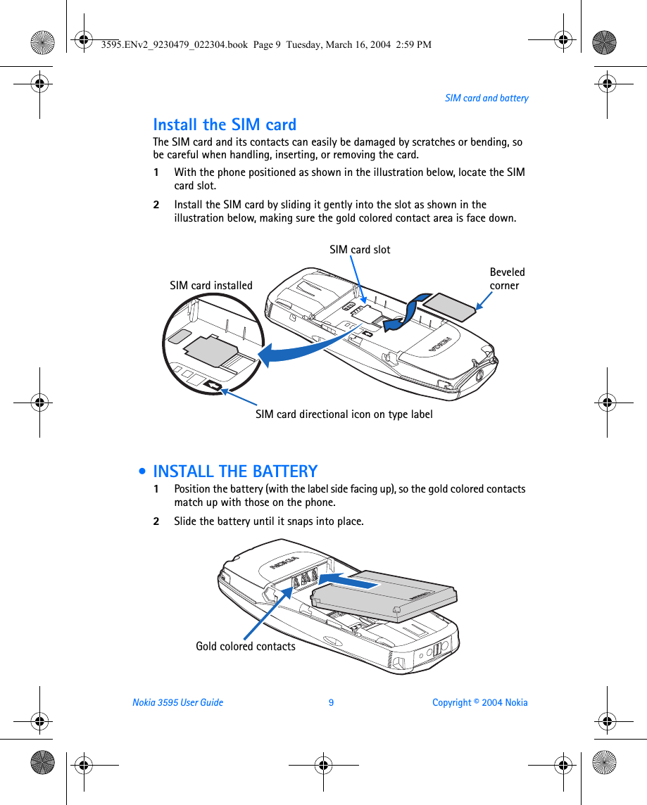 Nokia 3595 User Guide  9 Copyright © 2004 NokiaSIM card and batteryInstall the SIM cardThe SIM card and its contacts can easily be damaged by scratches or bending, so be careful when handling, inserting, or removing the card.1With the phone positioned as shown in the illustration below, locate the SIM card slot.2Install the SIM card by sliding it gently into the slot as shown in the illustration below, making sure the gold colored contact area is face down. • INSTALL THE BATTERY1Position the battery (with the label side facing up), so the gold colored contacts match up with those on the phone.2Slide the battery until it snaps into place.SIM card directional icon on type labelBeveled cornerSIM card installedSIM card slotGold colored contacts3595.ENv2_9230479_022304.book  Page 9  Tuesday, March 16, 2004  2:59 PM