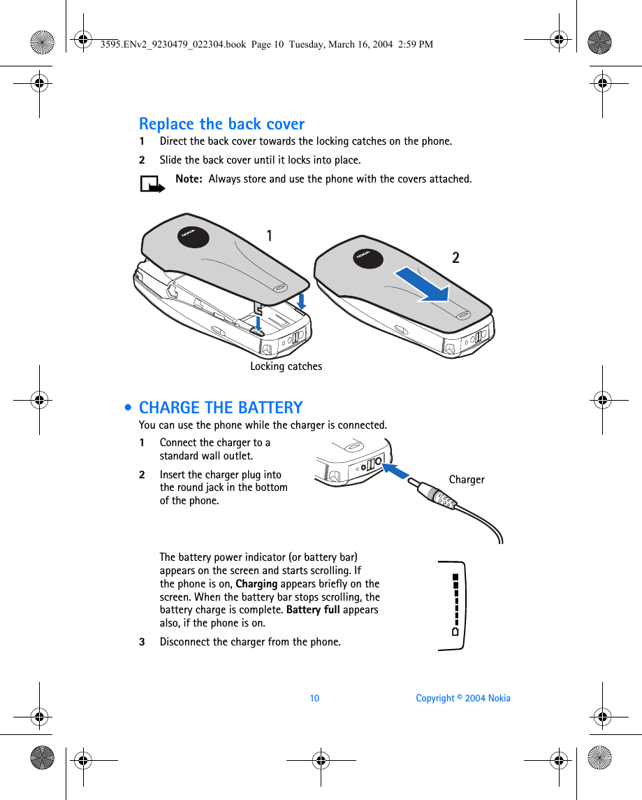 10 Copyright © 2004 NokiaReplace the back cover1Direct the back cover towards the locking catches on the phone.2Slide the back cover until it locks into place. Note:  Always store and use the phone with the covers attached. • CHARGE THE BATTERYYou can use the phone while the charger is connected.1Connect the charger to a standard wall outlet.2Insert the charger plug into the round jack in the bottom of the phone.The battery power indicator (or battery bar) appears on the screen and starts scrolling. If the phone is on, Charging appears briefly on the screen. When the battery bar stops scrolling, the battery charge is complete. Battery full appears also, if the phone is on.3Disconnect the charger from the phone. Locking catchesCharger3595.ENv2_9230479_022304.book  Page 10  Tuesday, March 16, 2004  2:59 PM