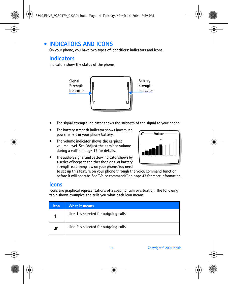 14 Copyright © 2004 Nokia • INDICATORS AND ICONSOn your phone, you have two types of identifiers: indicators and icons.IndicatorsIndicators show the status of the phone.• The signal strength indicator shows the strength of the signal to your phone. • The battery strength indicator shows how much power is left in your phone battery.• The volume indicator shows the earpiece volume level. See “Adjust the earpiece volume during a call” on page 17 for details.• The audible signal and battery indicator shows by a series of beeps that either the signal or battery strength is running low on your phone. You need to set up this feature on your phone through the voice command function before it will operate. See “Voice commands” on page 47 for more information.IconsIcons are graphical representations of a specific item or situation. The following table shows examples and tells you what each icon means.Icon What it meansLine 1 is selected for outgoing calls. Line 2 is selected for outgoing calls.SignalStrengthIndicatorBatteryStrengthIndicator3595.ENv2_9230479_022304.book  Page 14  Tuesday, March 16, 2004  2:59 PM