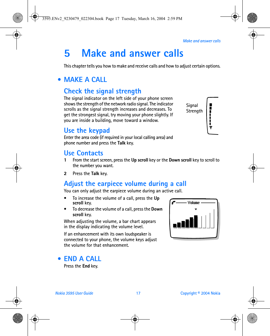 Nokia 3595 User Guide  17 Copyright © 2004 NokiaMake and answer calls5 Make and answer callsThis chapter tells you how to make and receive calls and how to adjust certain options. • MAKE A CALLCheck the signal strengthThe signal indicator on the left side of your phone screen shows the strength of the network radio signal. The indicator scrolls as the signal strength increases and decreases. To get the strongest signal, try moving your phone slightly. If you are inside a building, move toward a window.Use the keypadEnter the area code (if required in your local calling area) and phone number and press the Talk key.Use Contacts1From the start screen, press the Up scroll key or the Down scroll key to scroll to the number you want.2Press the Talk key.Adjust the earpiece volume during a callYou can only adjust the earpiece volume during an active call.• To increase the volume of a call, press the Up scroll key.• To decrease the volume of a call, press the Down scroll key. When adjusting the volume, a bar chart appears in the display indicating the volume level.If an enhancement with its own loudspeaker is connected to your phone, the volume keys adjust the volume for that enhancement. • END A CALLPress the End key.Signal Strength3595.ENv2_9230479_022304.book  Page 17  Tuesday, March 16, 2004  2:59 PM