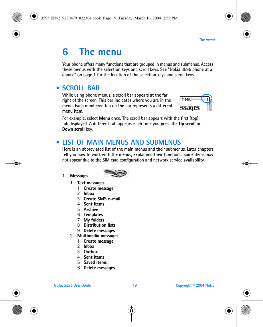Nokia 3595 User Guide  19 Copyright © 2004 NokiaThe menu6 The menuYour phone offers many functions that are grouped in menus and submenus. Access these menus with the selection keys and scroll keys. See “Nokia 3595 phone at a glance” on page 1 for the location of the selection keys and scroll keys. • SCROLL BARWhile using phone menus, a scroll bar appears at the far right of the screen. This bar indicates where you are in the menu. Each numbered tab on the bar represents a different menu item.For example, select Menu once. The scroll bar appears with the first (top) tab displayed. A different tab appears each time you press the Up scroll or Down scroll key. • LIST OF MAIN MENUS AND SUBMENUSHere is an abbreviated list of the main menus and their submenus. Later chapters tell you how to work with the menus, explaining their functions. Some items may not appear due to the SIM card configuration and network service availability. 1Messages  1Text messages1Create message2Inbox3Create SMS e-mail4Sent items5Archive6Templates7My folders8Distribution lists9Delete messages2Multimedia messages1Create message2Inbox3Outbox4Sent items5Saved items6Delete messages3595.ENv2_9230479_022304.book  Page 19  Tuesday, March 16, 2004  2:59 PM
