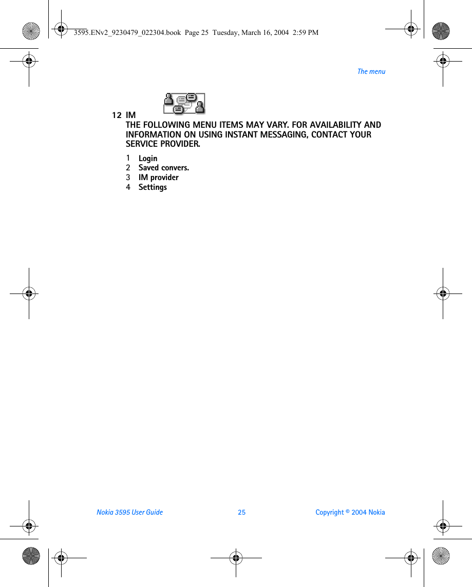 Nokia 3595 User Guide  25 Copyright © 2004 NokiaThe menu12 IM                                                    THE FOLLOWING MENU ITEMS MAY VARY. FOR AVAILABILITY AND INFORMATION ON USING INSTANT MESSAGING, CONTACT YOUR SERVICE PROVIDER.1Login2Saved convers.3IM provider4Settings3595.ENv2_9230479_022304.book  Page 25  Tuesday, March 16, 2004  2:59 PM