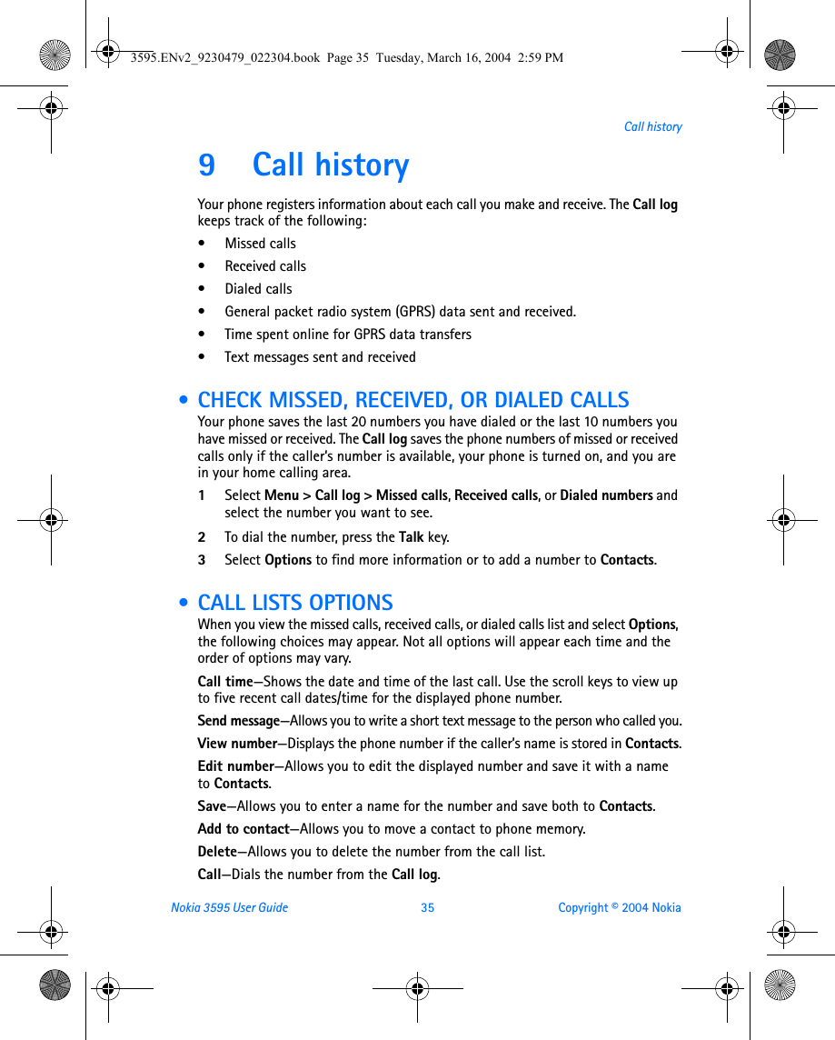 Nokia 3595 User Guide  35 Copyright © 2004 NokiaCall history9 Call history Your phone registers information about each call you make and receive. The Call log keeps track of the following:• Missed calls• Received calls• Dialed calls• General packet radio system (GPRS) data sent and received.• Time spent online for GPRS data transfers• Text messages sent and received • CHECK MISSED, RECEIVED, OR DIALED CALLSYour phone saves the last 20 numbers you have dialed or the last 10 numbers you have missed or received. The Call log saves the phone numbers of missed or received calls only if the caller’s number is available, your phone is turned on, and you are in your home calling area. 1Select Menu &gt; Call log &gt; Missed calls, Received calls, or Dialed numbers and select the number you want to see.2To dial the number, press the Talk key.3Select Options to find more information or to add a number to Contacts.  • CALL LISTS OPTIONSWhen you view the missed calls, received calls, or dialed calls list and select Options, the following choices may appear. Not all options will appear each time and the order of options may vary.Call time—Shows the date and time of the last call. Use the scroll keys to view up to five recent call dates/time for the displayed phone number.Send message—Allows you to write a short text message to the person who called you.View number—Displays the phone number if the caller’s name is stored in Contacts.Edit number—Allows you to edit the displayed number and save it with a name to Contacts.Save—Allows you to enter a name for the number and save both to Contacts.Add to contact—Allows you to move a contact to phone memory.Delete—Allows you to delete the number from the call list.Call—Dials the number from the Call log.      3595.ENv2_9230479_022304.book  Page 35  Tuesday, March 16, 2004  2:59 PM