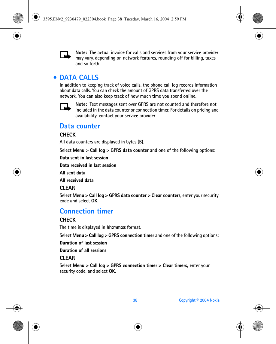 38 Copyright © 2004 NokiaNote:  The actual invoice for calls and services from your service provider may vary, depending on network features, rounding off for billing, taxes and so forth. • DATA CALLSIn addition to keeping track of voice calls, the phone call log records information about data calls. You can check the amount of GPRS data transferred over the network. You can also keep track of how much time you spend online.Note:  Text messages sent over GPRS are not counted and therefore not included in the data counter or connection timer. For details on pricing and availability, contact your service provider. Data counterCHECKAll data counters are displayed in bytes (B).Select Menu &gt; Call log &gt; GPRS data counter and one of the following options: Data sent in last sessionData received in last sessionAll sent dataAll received dataCLEARSelect Menu &gt; Call log &gt; GPRS data counter &gt; Clear counters, enter your security code and select OK. Connection timerCHECKThe time is displayed in hh:mm:ss format.Select Menu &gt; Call log &gt; GPRS connection timer and one of the following options: Duration of last sessionDuration of all sessionsCLEARSelect Menu &gt; Call log &gt; GPRS connection timer &gt; Clear timers, enter your security code, and select OK. 3595.ENv2_9230479_022304.book  Page 38  Tuesday, March 16, 2004  2:59 PM