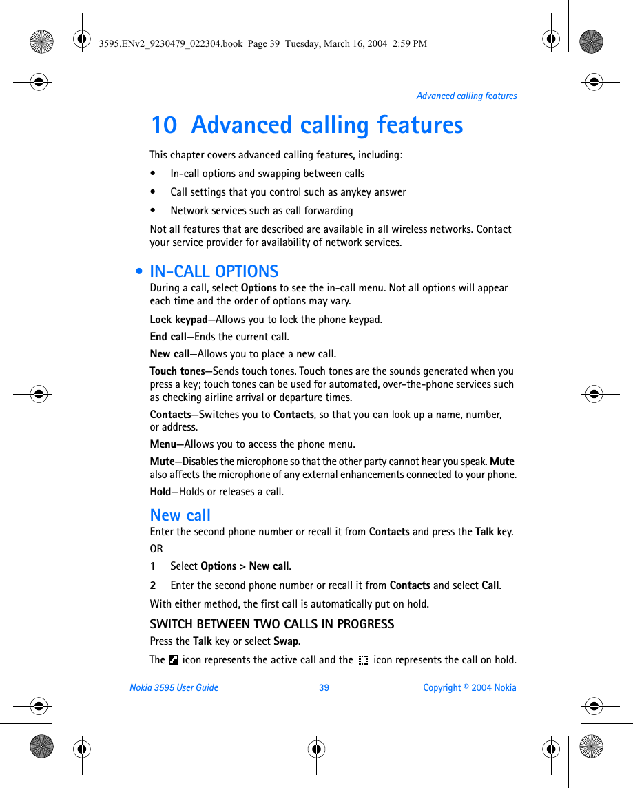 Nokia 3595 User Guide  39 Copyright © 2004 NokiaAdvanced calling features10 Advanced calling featuresThis chapter covers advanced calling features, including:• In-call options and swapping between calls• Call settings that you control such as anykey answer• Network services such as call forwardingNot all features that are described are available in all wireless networks. Contact your service provider for availability of network services. • IN-CALL OPTIONSDuring a call, select Options to see the in-call menu. Not all options will appear each time and the order of options may vary. Lock keypad—Allows you to lock the phone keypad.End call—Ends the current call.New call—Allows you to place a new call.Touch tones—Sends touch tones. Touch tones are the sounds generated when you press a key; touch tones can be used for automated, over-the-phone services such as checking airline arrival or departure times.Contacts—Switches you to Contacts, so that you can look up a name, number, or address.Menu—Allows you to access the phone menu.Mute—Disables the microphone so that the other party cannot hear you speak. Mute also affects the microphone of any external enhancements connected to your phone.Hold—Holds or releases a call.New callEnter the second phone number or recall it from Contacts and press the Talk key.OR1Select Options &gt; New call.2Enter the second phone number or recall it from Contacts and select Call.With either method, the first call is automatically put on hold.SWITCH BETWEEN TWO CALLS IN PROGRESSPress the Talk key or select Swap.The   icon represents the active call and the  icon represents the call on hold.3595.ENv2_9230479_022304.book  Page 39  Tuesday, March 16, 2004  2:59 PM
