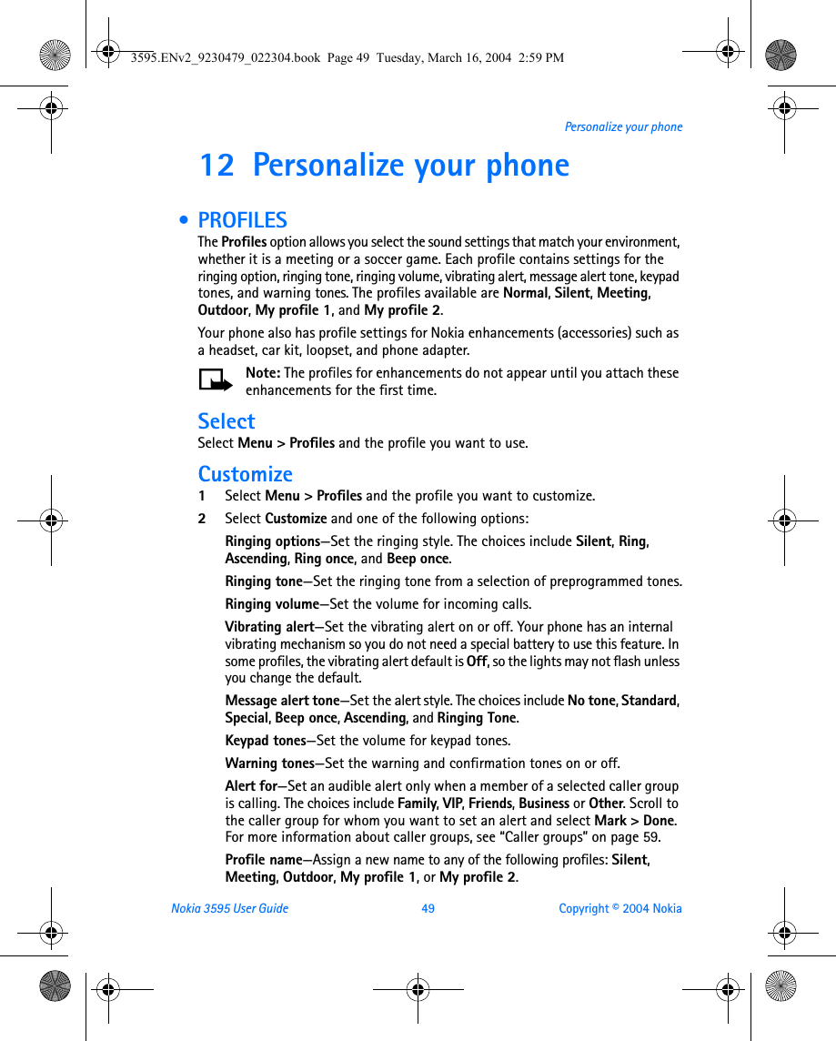 Nokia 3595 User Guide  49 Copyright © 2004 NokiaPersonalize your phone12 Personalize your phone  • PROFILESThe Profiles option allows you select the sound settings that match your environment, whether it is a meeting or a soccer game. Each profile contains settings for the ringing option, ringing tone, ringing volume, vibrating alert, message alert tone, keypad tones, and warning tones. The profiles available are Normal, Silent, Meeting, Outdoor, My profile 1, and My profile 2.Your phone also has profile settings for Nokia enhancements (accessories) such as a headset, car kit, loopset, and phone adapter. Note: The profiles for enhancements do not appear until you attach these enhancements for the first time.SelectSelect Menu &gt; Profiles and the profile you want to use.Customize1Select Menu &gt; Profiles and the profile you want to customize.2Select Customize and one of the following options:Ringing options—Set the ringing style. The choices include Silent, Ring, Ascending, Ring once, and Beep once.Ringing tone—Set the ringing tone from a selection of preprogrammed tones.Ringing volume—Set the volume for incoming calls.Vibrating alert—Set the vibrating alert on or off. Your phone has an internal vibrating mechanism so you do not need a special battery to use this feature. In some profiles, the vibrating alert default is Off, so the lights may not flash unless you change the default.Message alert tone—Set the alert style. The choices include No tone, Standard, Special, Beep once, Ascending, and Ringing Tone.Keypad tones—Set the volume for keypad tones.Warning tones—Set the warning and confirmation tones on or off.Alert for—Set an audible alert only when a member of a selected caller group is calling. The choices include Family, VIP, Friends, Business or Other. Scroll to the caller group for whom you want to set an alert and select Mark &gt; Done. For more information about caller groups, see “Caller groups” on page 59.Profile name—Assign a new name to any of the following profiles: Silent, Meeting, Outdoor, My profile 1, or My profile 2.3595.ENv2_9230479_022304.book  Page 49  Tuesday, March 16, 2004  2:59 PM