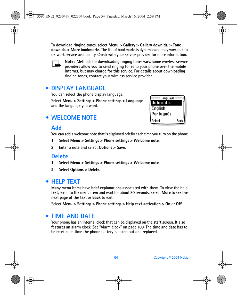 54 Copyright © 2004 NokiaTo download ringing tones, select Menu &gt; Gallery &gt; Gallery downlds. &gt; Tone downlds. &gt; More bookmarks. The list of bookmarks is dynamic and may vary, due to network service availability. Check with your service provider for more information. Note:  Methods for downloading ringing tones vary. Some wireless service providers allow you to send ringing tones to your phone over the mobile Internet, but may charge for this service. For details about downloading ringing tones, contact your wireless service provider. • DISPLAY LANGUAGEYou can select the phone display language.Select Menu &gt; Settings &gt; Phone settings &gt; Language and the language you want. • WELCOME NOTEAddYou can add a welcome note that is displayed briefly each time you turn on the phone.1Select Menu &gt; Settings &gt; Phone settings &gt; Welcome note.2Enter a note and select Options &gt; Save.Delete1Select Menu &gt; Settings &gt; Phone settings &gt; Welcome note.2Select Options &gt; Delete. •HELP TEXTMany menu items have brief explanations associated with them. To view the help text, scroll to the menu item and wait for about 30 seconds. Select More to see the next page of the text or Back to exit.Select Menu &gt; Settings &gt; Phone settings &gt; Help text activation &gt; On or Off. • TIME AND DATEYour phone has an internal clock that can be displayed on the start screen. It also features an alarm clock. See “Alarm clock” on page 100. The time and date has to be reset each time the phone battery is taken out and replaced.3595.ENv2_9230479_022304.book  Page 54  Tuesday, March 16, 2004  2:59 PM