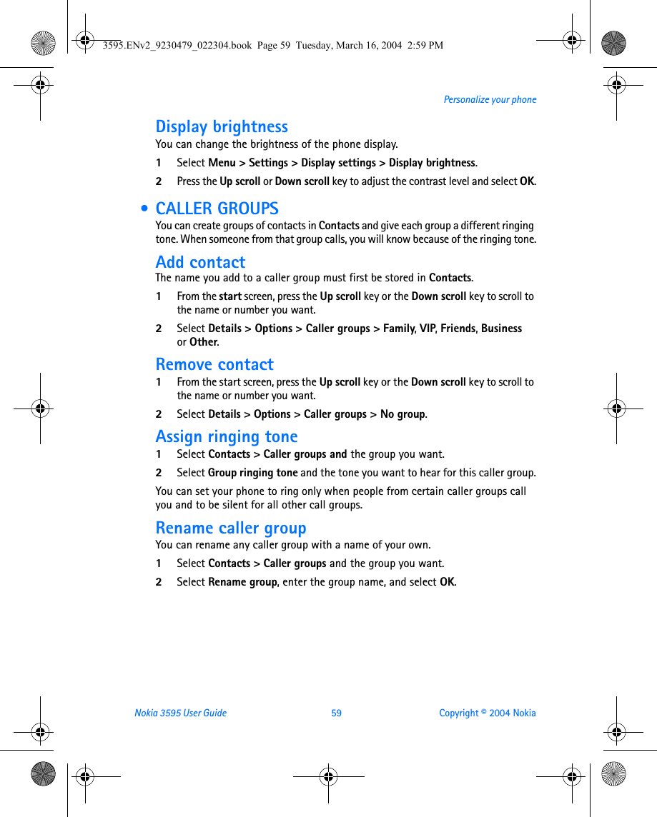 Nokia 3595 User Guide  59 Copyright © 2004 NokiaPersonalize your phoneDisplay brightnessYou can change the brightness of the phone display.1Select Menu &gt; Settings &gt; Display settings &gt; Display brightness. 2Press the Up scroll or Down scroll key to adjust the contrast level and select OK. • CALLER GROUPSYou can create groups of contacts in Contacts and give each group a different ringing tone. When someone from that group calls, you will know because of the ringing tone.Add contactThe name you add to a caller group must first be stored in Contacts.1From the start screen, press the Up scroll key or the Down scroll key to scroll to the name or number you want.2Select Details &gt; Options &gt; Caller groups &gt; Family, VIP, Friends, Business or Other.Remove contact1From the start screen, press the Up scroll key or the Down scroll key to scroll to the name or number you want.2Select Details &gt; Options &gt; Caller groups &gt; No group.Assign ringing tone1Select Contacts &gt; Caller groups and the group you want.2Select Group ringing tone and the tone you want to hear for this caller group.You can set your phone to ring only when people from certain caller groups call you and to be silent for all other call groups. Rename caller groupYou can rename any caller group with a name of your own.1Select Contacts &gt; Caller groups and the group you want.2Select Rename group, enter the group name, and select OK.3595.ENv2_9230479_022304.book  Page 59  Tuesday, March 16, 2004  2:59 PM