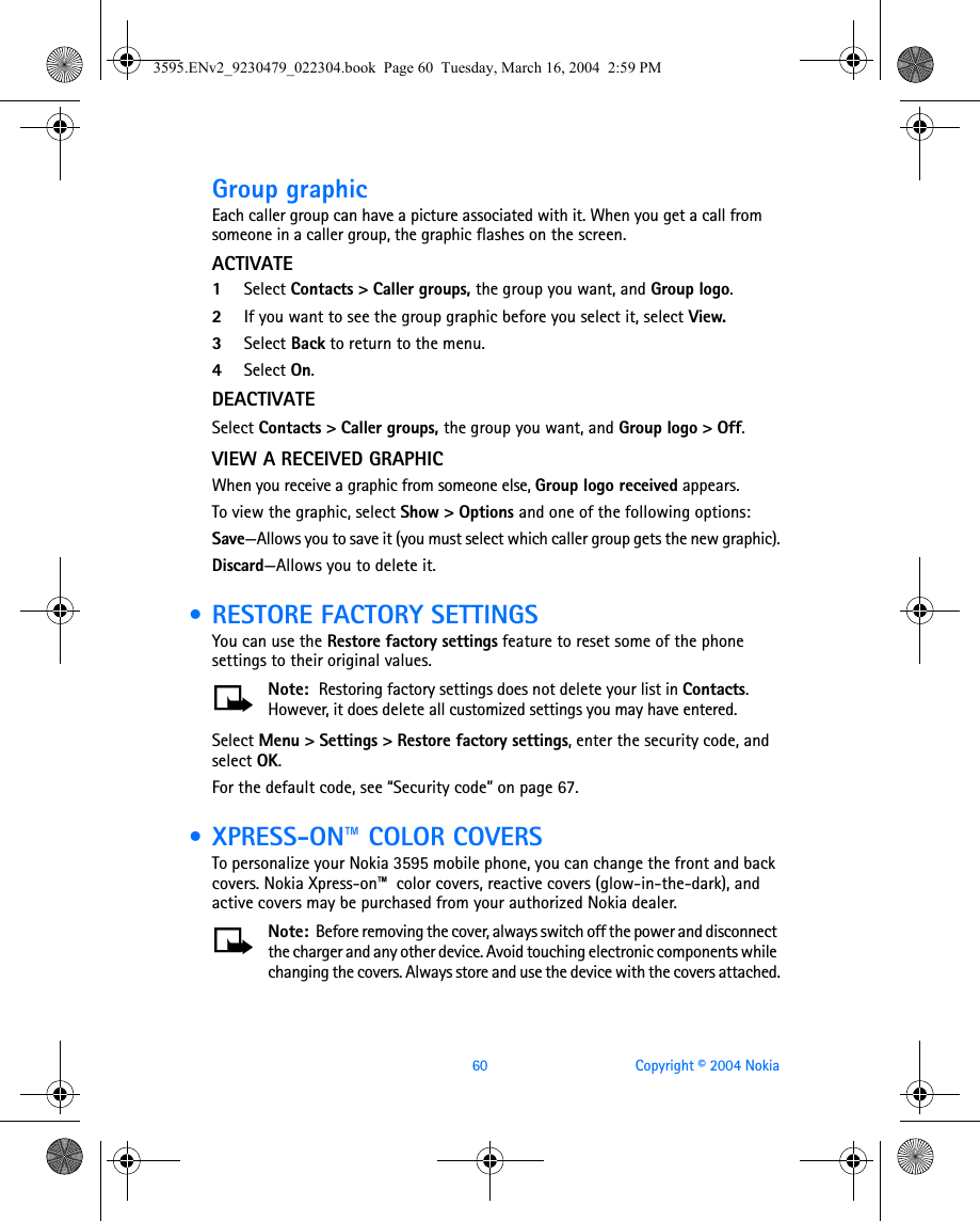60 Copyright © 2004 NokiaGroup graphicEach caller group can have a picture associated with it. When you get a call from someone in a caller group, the graphic flashes on the screen.ACTIVATE1Select Contacts &gt; Caller groups, the group you want, and Group logo. 2If you want to see the group graphic before you select it, select View.3Select Back to return to the menu.4Select On.DEACTIVATESelect Contacts &gt; Caller groups, the group you want, and Group logo &gt; Off.VIEW A RECEIVED GRAPHICWhen you receive a graphic from someone else, Group logo received appears.To view the graphic, select Show &gt; Options and one of the following options:Save—Allows you to save it (you must select which caller group gets the new graphic).Discard—Allows you to delete it. • RESTORE FACTORY SETTINGSYou can use the Restore factory settings feature to reset some of the phone settings to their original values. Note:  Restoring factory settings does not delete your list in Contacts. However, it does delete all customized settings you may have entered.Select Menu &gt; Settings &gt; Restore factory settings, enter the security code, and select OK.For the default code, see “Security code” on page 67. • XPRESS-ON™ COLOR COVERSTo personalize your Nokia 3595 mobile phone, you can change the front and back covers. Nokia Xpress-on™  color covers, reactive covers (glow-in-the-dark), and active covers may be purchased from your authorized Nokia dealer.Note:  Before removing the cover, always switch off the power and disconnect the charger and any other device. Avoid touching electronic components while changing the covers. Always store and use the device with the covers attached.3595.ENv2_9230479_022304.book  Page 60  Tuesday, March 16, 2004  2:59 PM