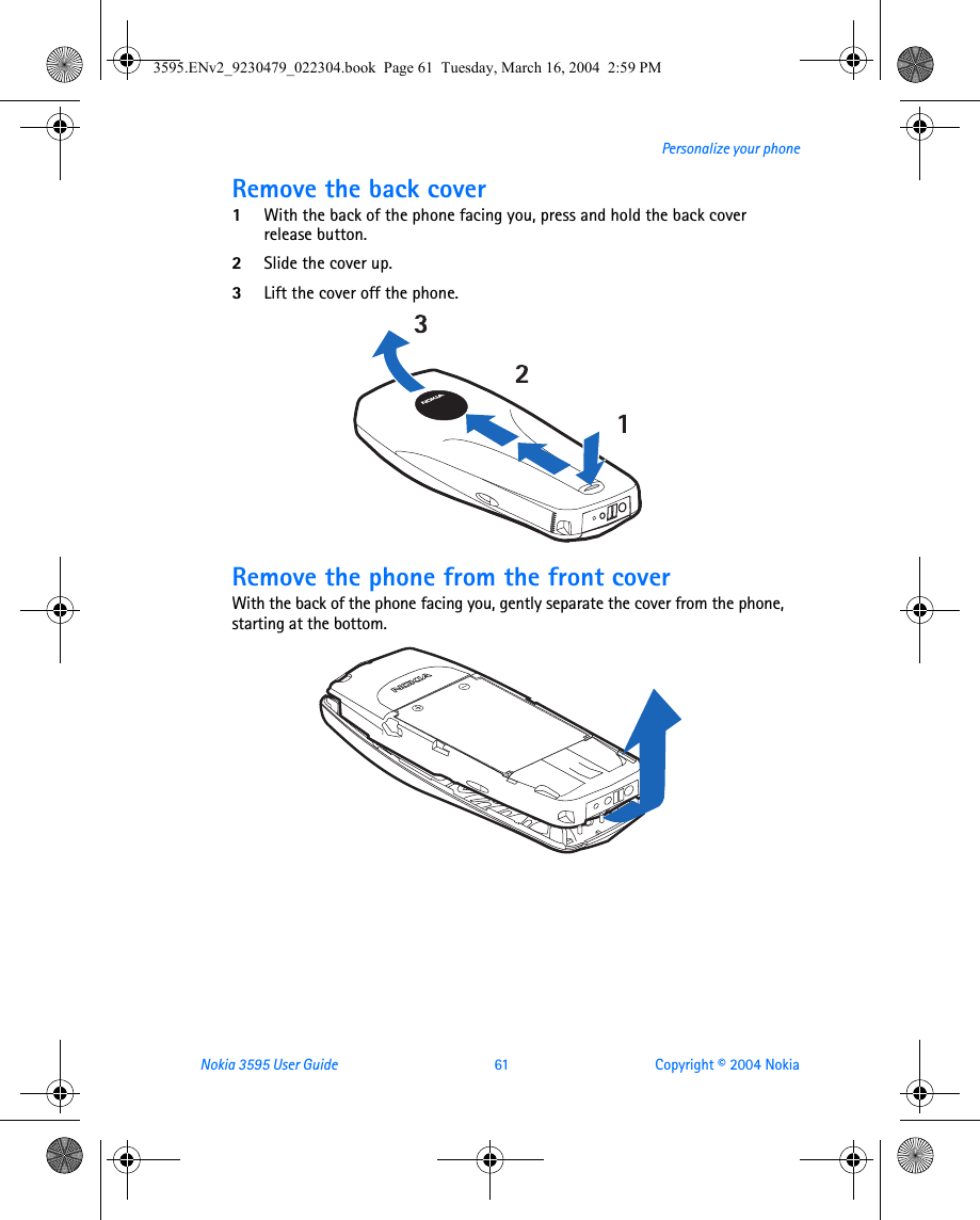 Nokia 3595 User Guide  61 Copyright © 2004 NokiaPersonalize your phoneRemove the back cover 1With the back of the phone facing you, press and hold the back cover release button.2Slide the cover up.3Lift the cover off the phone.  Remove the phone from the front coverWith the back of the phone facing you, gently separate the cover from the phone, starting at the bottom. 3595.ENv2_9230479_022304.book  Page 61  Tuesday, March 16, 2004  2:59 PM