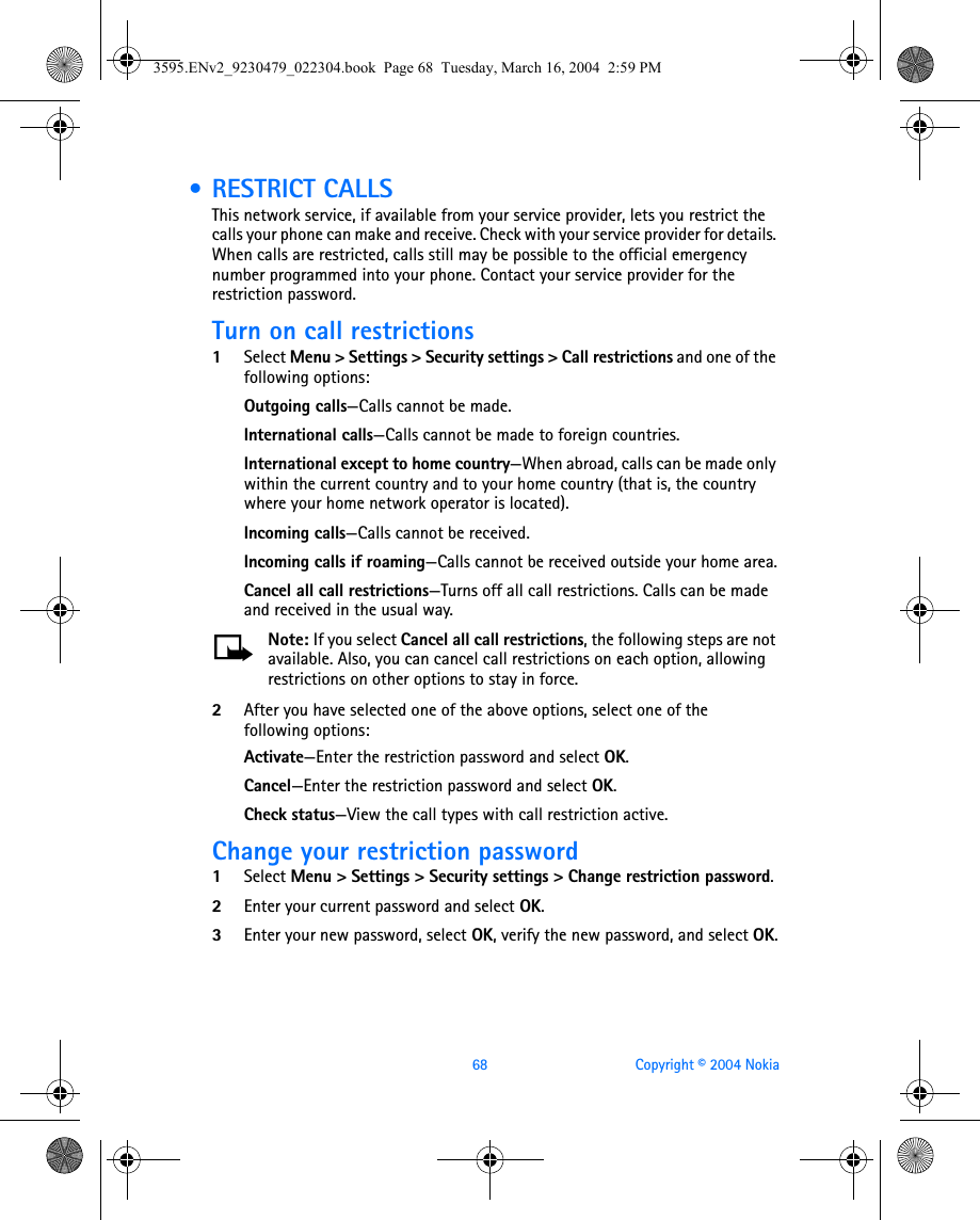 68 Copyright © 2004 Nokia • RESTRICT CALLSThis network service, if available from your service provider, lets you restrict the calls your phone can make and receive. Check with your service provider for details. When calls are restricted, calls still may be possible to the official emergency number programmed into your phone. Contact your service provider for the restriction password.Turn on call restrictions1Select Menu &gt; Settings &gt; Security settings &gt; Call restrictions and one of the following options:Outgoing calls—Calls cannot be made.International calls—Calls cannot be made to foreign countries.International except to home country—When abroad, calls can be made only within the current country and to your home country (that is, the country where your home network operator is located).Incoming calls—Calls cannot be received.Incoming calls if roaming—Calls cannot be received outside your home area.Cancel all call restrictions—Turns off all call restrictions. Calls can be made and received in the usual way.Note: If you select Cancel all call restrictions, the following steps are not available. Also, you can cancel call restrictions on each option, allowing restrictions on other options to stay in force.2After you have selected one of the above options, select one of the following options:Activate—Enter the restriction password and select OK.Cancel—Enter the restriction password and select OK.Check status—View the call types with call restriction active.Change your restriction password1Select Menu &gt; Settings &gt; Security settings &gt; Change restriction password.2Enter your current password and select OK.3Enter your new password, select OK, verify the new password, and select OK.3595.ENv2_9230479_022304.book  Page 68  Tuesday, March 16, 2004  2:59 PM