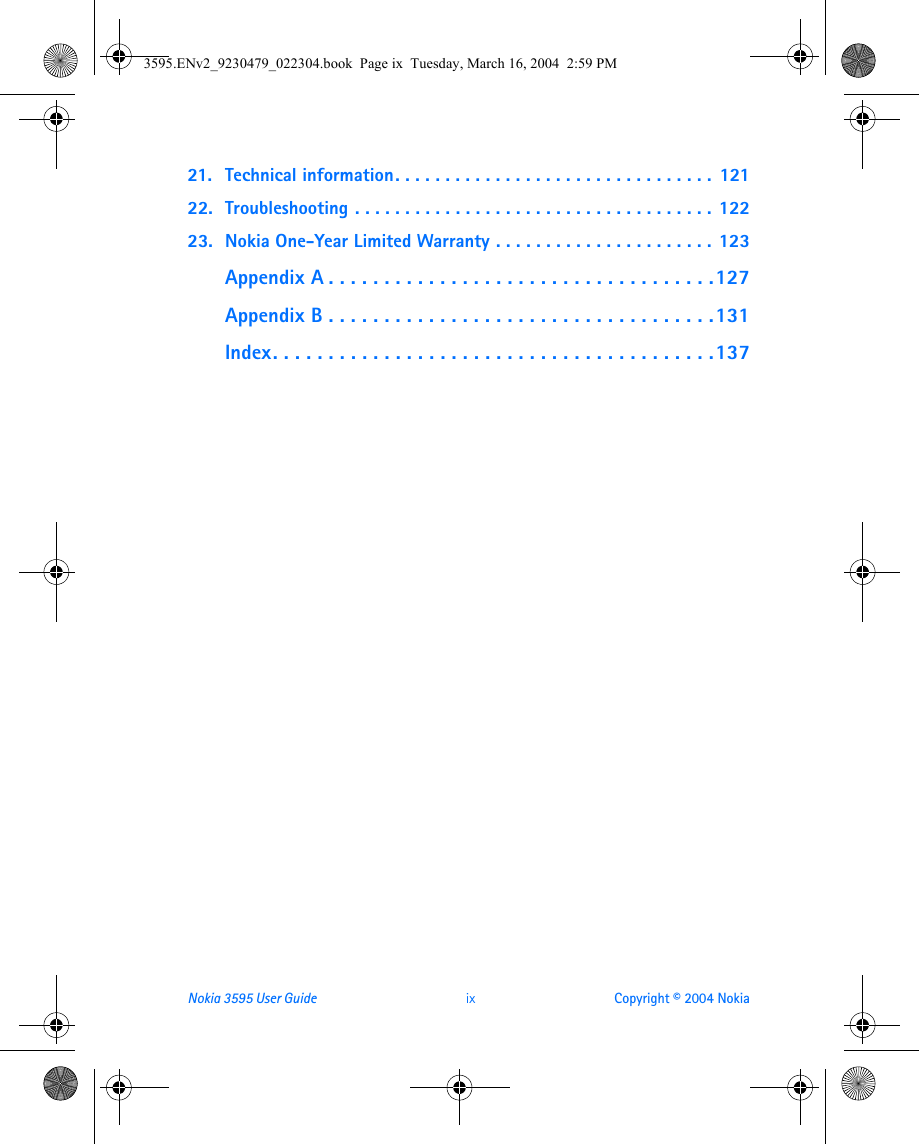 Nokia 3595 User Guide  ix Copyright © 2004 Nokia21. Technical information. . . . . . . . . . . . . . . . . . . . . . . . . . . . . . . .  12122. Troubleshooting . . . . . . . . . . . . . . . . . . . . . . . . . . . . . . . . . . . . 12223. Nokia One-Year Limited Warranty . . . . . . . . . . . . . . . . . . . . . . 123Appendix A . . . . . . . . . . . . . . . . . . . . . . . . . . . . . . . . . . .127Appendix B . . . . . . . . . . . . . . . . . . . . . . . . . . . . . . . . . . .131Index. . . . . . . . . . . . . . . . . . . . . . . . . . . . . . . . . . . . . . . .1373595.ENv2_9230479_022304.book  Page ix  Tuesday, March 16, 2004  2:59 PM