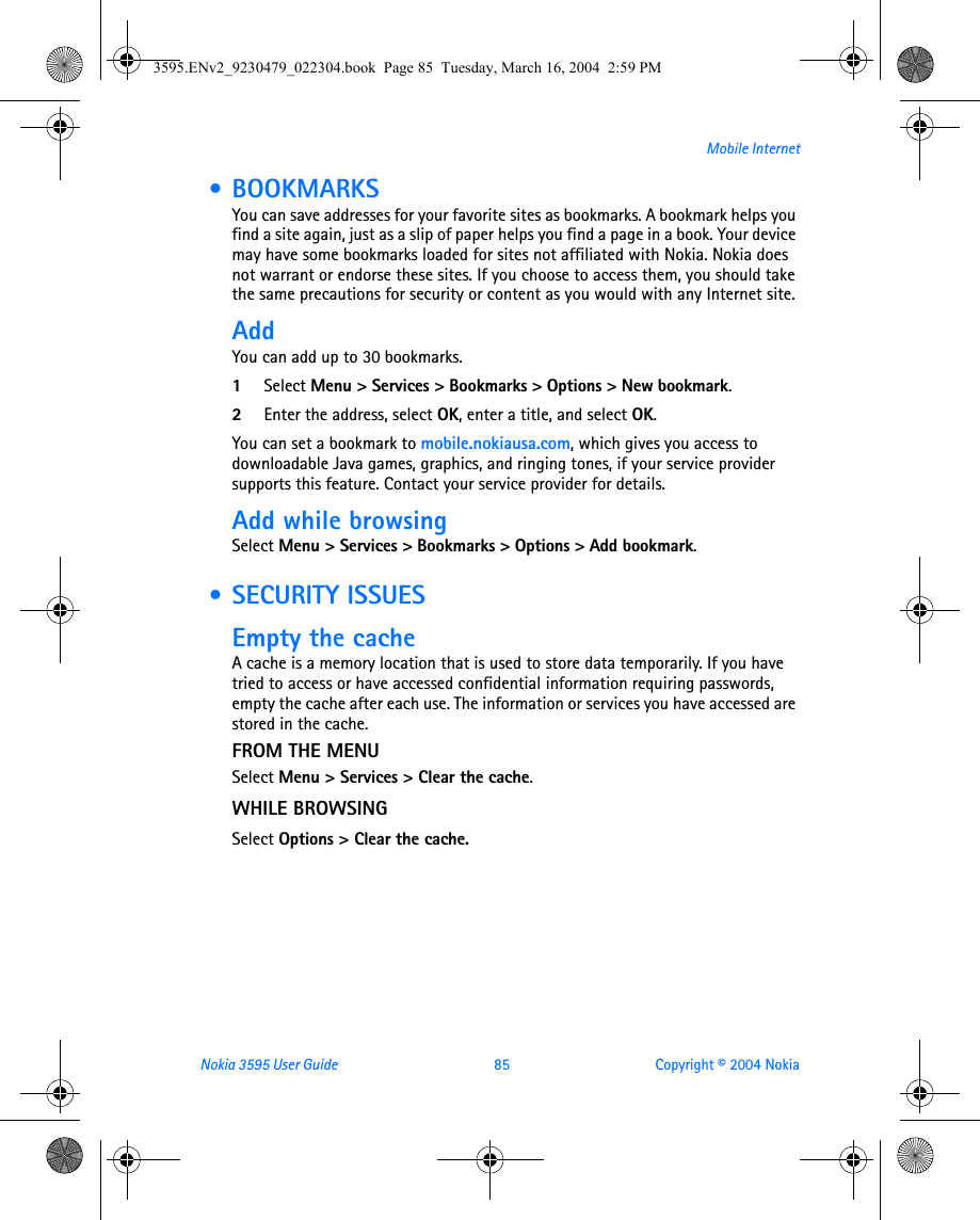 Nokia 3595 User Guide  85 Copyright © 2004 NokiaMobile Internet • BOOKMARKSYou can save addresses for your favorite sites as bookmarks. A bookmark helps you find a site again, just as a slip of paper helps you find a page in a book. Your device may have some bookmarks loaded for sites not affiliated with Nokia. Nokia does not warrant or endorse these sites. If you choose to access them, you should take the same precautions for security or content as you would with any Internet site.AddYou can add up to 30 bookmarks.1Select Menu &gt; Services &gt; Bookmarks &gt; Options &gt; New bookmark.2Enter the address, select OK, enter a title, and select OK.You can set a bookmark to mobile.nokiausa.com, which gives you access to downloadable Java games, graphics, and ringing tones, if your service provider supports this feature. Contact your service provider for details.Add while browsing Select Menu &gt; Services &gt; Bookmarks &gt; Options &gt; Add bookmark. • SECURITY ISSUESEmpty the cacheA cache is a memory location that is used to store data temporarily. If you have tried to access or have accessed confidential information requiring passwords, empty the cache after each use. The information or services you have accessed are stored in the cache. FROM THE MENUSelect Menu &gt; Services &gt; Clear the cache.WHILE BROWSINGSelect Options &gt; Clear the cache.3595.ENv2_9230479_022304.book  Page 85  Tuesday, March 16, 2004  2:59 PM