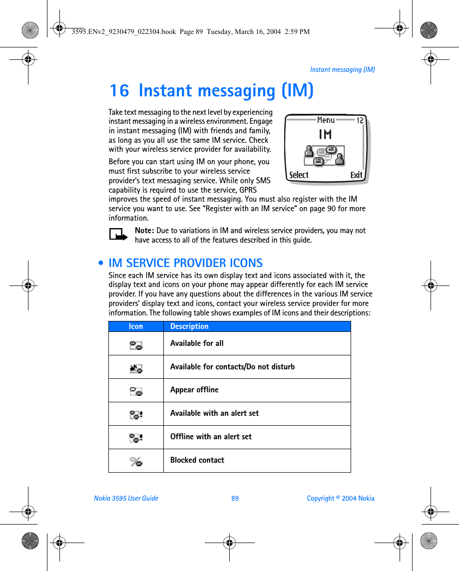 Nokia 3595 User Guide  89 Copyright © 2004 NokiaInstant messaging (IM)16 Instant messaging (IM)Take text messaging to the next level by experiencing instant messaging in a wireless environment. Engage in instant messaging (IM) with friends and family, as long as you all use the same IM service. Check with your wireless service provider for availability. Before you can start using IM on your phone, you must first subscribe to your wireless service provider’s text messaging service. While only SMS capability is required to use the service, GPRS improves the speed of instant messaging. You must also register with the IM service you want to use. See “Register with an IM service” on page 90 for more information.Note: Due to variations in IM and wireless service providers, you may not have access to all of the features described in this guide. • IM SERVICE PROVIDER ICONSSince each IM service has its own display text and icons associated with it, the display text and icons on your phone may appear differently for each IM service provider. If you have any questions about the differences in the various IM service providers’ display text and icons, contact your wireless service provider for more information. The following table shows examples of IM icons and their descriptions:  Icon  DescriptionAvailable for allAvailable for contacts/Do not disturbAppear offlineAvailable with an alert setOffline with an alert setBlocked contact3595.ENv2_9230479_022304.book  Page 89  Tuesday, March 16, 2004  2:59 PM