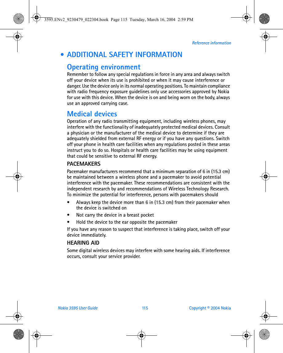 Nokia 3595 User Guide  115 Copyright © 2004 NokiaReference information • ADDITIONAL SAFETY INFORMATIONOperating environmentRemember to follow any special regulations in force in any area and always switch off your device when its use is prohibited or when it may cause interference or danger. Use the device only in its normal operating positions. To maintain compliance with radio frequency exposure guidelines only use accessories approved by Nokia for use with this device. When the device is on and being worn on the body, always use an approved carrying case. Medical devicesOperation of any radio transmitting equipment, including wireless phones, may interfere with the functionality of inadequately protected medical devices. Consult a physician or the manufacturer of the medical device to determine if they are adequately shielded from external RF energy or if you have any questions. Switch off your phone in health care facilities when any regulations posted in these areas instruct you to do so. Hospitals or health care facilities may be using equipment that could be sensitive to external RF energy.PACEMAKERSPacemaker manufacturers recommend that a minimum separation of 6 in (15.3 cm) be maintained between a wireless phone and a pacemaker to avoid potential interference with the pacemaker. These recommendations are consistent with the independent research by and recommendations of Wireless Technology Research. To minimize the potential for interference, persons with pacemakers should• Always keep the device more than 6 in (15.3 cm) from their pacemaker when the device is switched on• Not carry the device in a breast pocket• Hold the device to the ear opposite the pacemakerIf you have any reason to suspect that interference is taking place, switch off your device immediately.HEARING AIDSome digital wireless devices may interfere with some hearing aids. If interference occurs, consult your service provider.3595.ENv2_9230479_022304.book  Page 115  Tuesday, March 16, 2004  2:59 PM