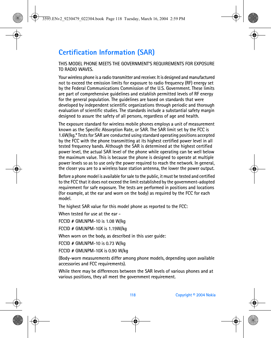 118 Copyright © 2004 NokiaCertification Information (SAR)THIS MODEL PHONE MEETS THE GOVERNMENT&apos;S REQUIREMENTS FOR EXPOSURE TO RADIO WAVES.Your wireless phone is a radio transmitter and receiver. It is designed and manufactured not to exceed the emission limits for exposure to radio frequency (RF) energy set by the Federal Communications Commission of the U.S. Government. These limits are part of comprehensive guidelines and establish permitted levels of RF energy for the general population. The guidelines are based on standards that were developed by independent scientific organizations through periodic and thorough evaluation of scientific studies. The standards include a substantial safety margin designed to assure the safety of all persons, regardless of age and health.The exposure standard for wireless mobile phones employs a unit of measurement known as the Specific Absorption Rate, or SAR. The SAR limit set by the FCC is 1.6W/kg.* Tests for SAR are conducted using standard operating positions accepted by the FCC with the phone transmitting at its highest certified power level in all tested frequency bands. Although the SAR is determined at the highest certified power level, the actual SAR level of the phone while operating can be well below the maximum value. This is because the phone is designed to operate at multiple power levels so as to use only the power required to reach the network. In general, the closer you are to a wireless base station antenna, the lower the power output. Before a phone model is available for sale to the public, it must be tested and certified to the FCC that it does not exceed the limit established by the government-adopted requirement for safe exposure. The tests are performed in positions and locations (for example, at the ear and worn on the body) as required by the FCC for each model.The highest SAR value for this model phone as reported to the FCC:When tested for use at the ear - FCCID # GMLNPM-10 is 1.08 W/kg FCCID # GMLNPM-10X is 1.19W/kgWhen worn on the body, as described in this user guide:FCCID # GMLNPM-10 is 0.73 W/kgFCCID # GMLNPM-10X is 0.90 W/kg(Body-worn measurements differ among phone models, depending upon available accessories and FCC requirements). While there may be differences between the SAR levels of various phones and at various positions, they all meet the government requirement. 3595.ENv2_9230479_022304.book  Page 118  Tuesday, March 16, 2004  2:59 PM