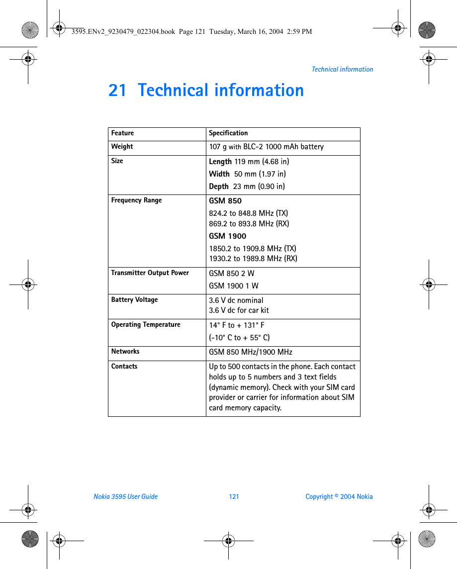 Nokia 3595 User Guide  121 Copyright © 2004 NokiaTechnical information21 Technical informationFeature SpecificationWeight 107 g with BLC-2 1000 mAh battery Size Length 119 mm (4.68 in)Width  50 mm (1.97 in)Depth  23 mm (0.90 in)Frequency Range GSM 850824.2 to 848.8 MHz (TX)869.2 to 893.8 MHz (RX)GSM 19001850.2 to 1909.8 MHz (TX)1930.2 to 1989.8 MHz (RX)Transmitter Output Power GSM 850 2 WGSM 1900 1 WBattery Voltage 3.6 V dc nominal3.6 V dc for car kitOperating Temperature 14° F to + 131° F(-10° C to + 55° C)Networks GSM 850 MHz/1900 MHzContacts Up to 500 contacts in the phone. Each contact holds up to 5 numbers and 3 text fields (dynamic memory). Check with your SIM card provider or carrier for information about SIM card memory capacity.3595.ENv2_9230479_022304.book  Page 121  Tuesday, March 16, 2004  2:59 PM