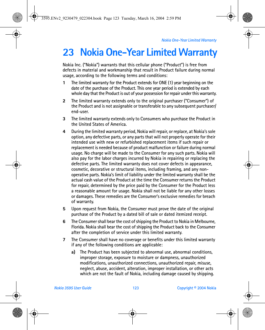 Nokia 3595 User Guide  123 Copyright © 2004 NokiaNokia One-Year Limited Warranty23 Nokia One-Year Limited WarrantyNokia Inc. (“Nokia”) warrants that this cellular phone (“Product”) is free from defects in material and workmanship that result in Product failure during normal usage, according to the following terms and conditions:1The limited warranty for the Product extends for ONE (1) year beginning on the date of the purchase of the Product. This one year period is extended by each whole day that the Product is out of your possession for repair under this warranty.2The limited warranty extends only to the original purchaser (“Consumer”) of the Product and is not assignable or transferable to any subsequent purchaser/end-user.3The limited warranty extends only to Consumers who purchase the Product in the United States of America.4During the limited warranty period, Nokia will repair, or replace, at Nokia’s sole option, any defective parts, or any parts that will not properly operate for their intended use with new or refurbished replacement items if such repair or replacement is needed because of product malfunction or failure during normal usage. No charge will be made to the Consumer for any such parts. Nokia will also pay for the labor charges incurred by Nokia in repairing or replacing the defective parts. The limited warranty does not cover defects in appearance, cosmetic, decorative or structural items, including framing, and any non-operative parts. Nokia’s limit of liability under the limited warranty shall be the actual cash value of the Product at the time the Consumer returns the Product for repair, determined by the price paid by the Consumer for the Product less a reasonable amount for usage. Nokia shall not be liable for any other losses or damages. These remedies are the Consumer’s exclusive remedies for breach of warranty.5Upon request from Nokia, the Consumer must prove the date of the original purchase of the Product by a dated bill of sale or dated itemized receipt.6The Consumer shall bear the cost of shipping the Product to Nokia in Melbourne, Florida. Nokia shall bear the cost of shipping the Product back to the Consumer after the completion of service under this limited warranty.7The Consumer shall have no coverage or benefits under this limited warranty if any of the following conditions are applicable:a) The Product has been subjected to abnormal use, abnormal conditions, improper storage, exposure to moisture or dampness, unauthorized modifications, unauthorized connections, unauthorized repair, misuse, neglect, abuse, accident, alteration, improper installation, or other acts which are not the fault of Nokia, including damage caused by shipping.3595.ENv2_9230479_022304.book  Page 123  Tuesday, March 16, 2004  2:59 PM
