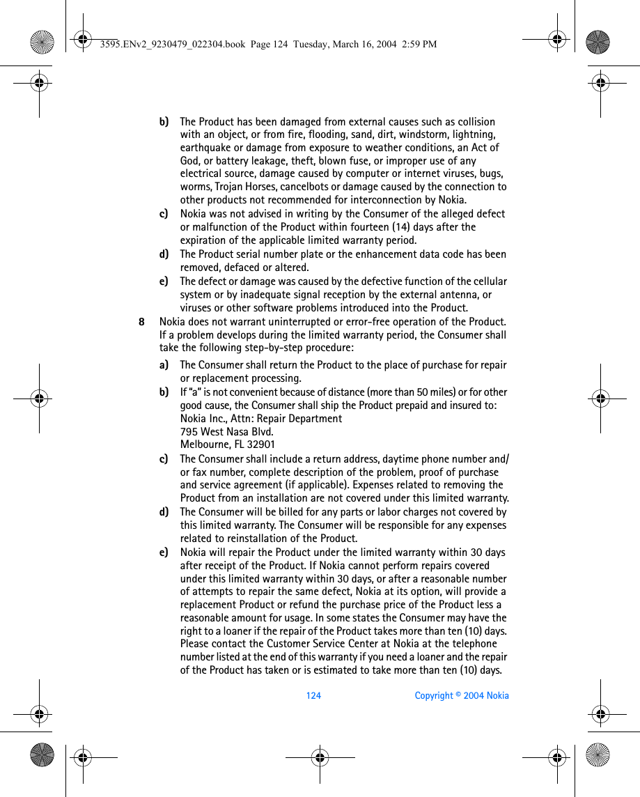 124 Copyright © 2004 Nokiab) The Product has been damaged from external causes such as collision with an object, or from fire, flooding, sand, dirt, windstorm, lightning, earthquake or damage from exposure to weather conditions, an Act of God, or battery leakage, theft, blown fuse, or improper use of any electrical source, damage caused by computer or internet viruses, bugs, worms, Trojan Horses, cancelbots or damage caused by the connection to other products not recommended for interconnection by Nokia.c) Nokia was not advised in writing by the Consumer of the alleged defect or malfunction of the Product within fourteen (14) days after the expiration of the applicable limited warranty period.d) The Product serial number plate or the enhancement data code has been removed, defaced or altered.e) The defect or damage was caused by the defective function of the cellular system or by inadequate signal reception by the external antenna, or viruses or other software problems introduced into the Product.8Nokia does not warrant uninterrupted or error-free operation of the Product. If a problem develops during the limited warranty period, the Consumer shall take the following step-by-step procedure:a) The Consumer shall return the Product to the place of purchase for repair or replacement processing.b) If “a” is not convenient because of distance (more than 50 miles) or for other good cause, the Consumer shall ship the Product prepaid and insured to:Nokia Inc., Attn: Repair Department795 West Nasa Blvd. Melbourne, FL 32901c) The Consumer shall include a return address, daytime phone number and/or fax number, complete description of the problem, proof of purchase and service agreement (if applicable). Expenses related to removing the Product from an installation are not covered under this limited warranty.d) The Consumer will be billed for any parts or labor charges not covered by this limited warranty. The Consumer will be responsible for any expenses related to reinstallation of the Product.e) Nokia will repair the Product under the limited warranty within 30 days after receipt of the Product. If Nokia cannot perform repairs covered under this limited warranty within 30 days, or after a reasonable number of attempts to repair the same defect, Nokia at its option, will provide a replacement Product or refund the purchase price of the Product less a reasonable amount for usage. In some states the Consumer may have the right to a loaner if the repair of the Product takes more than ten (10) days. Please contact the Customer Service Center at Nokia at the telephone number listed at the end of this warranty if you need a loaner and the repair of the Product has taken or is estimated to take more than ten (10) days.3595.ENv2_9230479_022304.book  Page 124  Tuesday, March 16, 2004  2:59 PM