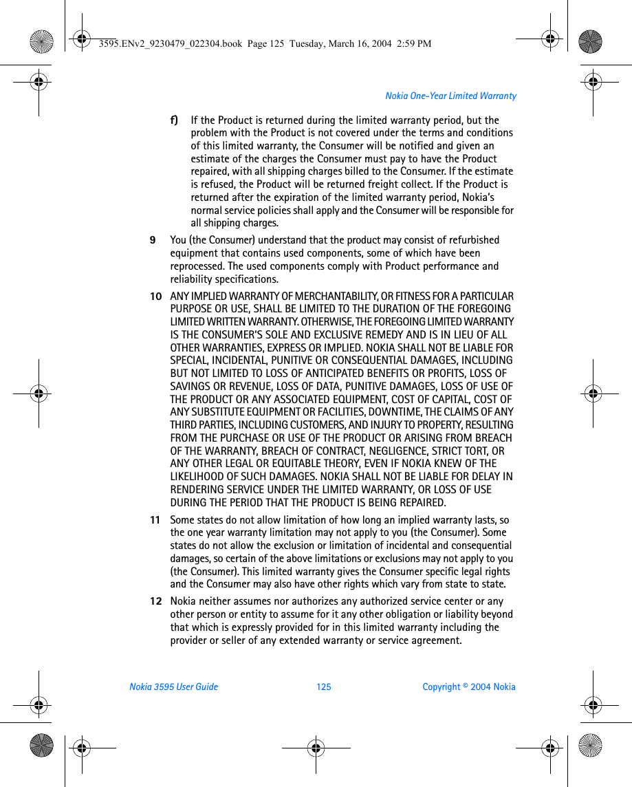 Nokia 3595 User Guide  125 Copyright © 2004 NokiaNokia One-Year Limited Warrantyf) If the Product is returned during the limited warranty period, but the problem with the Product is not covered under the terms and conditions of this limited warranty, the Consumer will be notified and given an estimate of the charges the Consumer must pay to have the Product repaired, with all shipping charges billed to the Consumer. If the estimate is refused, the Product will be returned freight collect. If the Product is returned after the expiration of the limited warranty period, Nokia’s normal service policies shall apply and the Consumer will be responsible for all shipping charges.9You (the Consumer) understand that the product may consist of refurbished equipment that contains used components, some of which have been reprocessed. The used components comply with Product performance and reliability specifications.10 ANY IMPLIED WARRANTY OF MERCHANTABILITY, OR FITNESS FOR A PARTICULAR PURPOSE OR USE, SHALL BE LIMITED TO THE DURATION OF THE FOREGOING LIMITED WRITTEN WARRANTY. OTHERWISE, THE FOREGOING LIMITED WARRANTY IS THE CONSUMER’S SOLE AND EXCLUSIVE REMEDY AND IS IN LIEU OF ALL OTHER WARRANTIES, EXPRESS OR IMPLIED. NOKIA SHALL NOT BE LIABLE FOR SPECIAL, INCIDENTAL, PUNITIVE OR CONSEQUENTIAL DAMAGES, INCLUDING BUT NOT LIMITED TO LOSS OF ANTICIPATED BENEFITS OR PROFITS, LOSS OF SAVINGS OR REVENUE, LOSS OF DATA, PUNITIVE DAMAGES, LOSS OF USE OF THE PRODUCT OR ANY ASSOCIATED EQUIPMENT, COST OF CAPITAL, COST OF ANY SUBSTITUTE EQUIPMENT OR FACILITIES, DOWNTIME, THE CLAIMS OF ANY THIRD PARTIES, INCLUDING CUSTOMERS, AND INJURY TO PROPERTY, RESULTING FROM THE PURCHASE OR USE OF THE PRODUCT OR ARISING FROM BREACH OF THE WARRANTY, BREACH OF CONTRACT, NEGLIGENCE, STRICT TORT, OR ANY OTHER LEGAL OR EQUITABLE THEORY, EVEN IF NOKIA KNEW OF THE LIKELIHOOD OF SUCH DAMAGES. NOKIA SHALL NOT BE LIABLE FOR DELAY IN RENDERING SERVICE UNDER THE LIMITED WARRANTY, OR LOSS OF USE DURING THE PERIOD THAT THE PRODUCT IS BEING REPAIRED.11 Some states do not allow limitation of how long an implied warranty lasts, so the one year warranty limitation may not apply to you (the Consumer). Some states do not allow the exclusion or limitation of incidental and consequential damages, so certain of the above limitations or exclusions may not apply to you (the Consumer). This limited warranty gives the Consumer specific legal rights and the Consumer may also have other rights which vary from state to state.12 Nokia neither assumes nor authorizes any authorized service center or any other person or entity to assume for it any other obligation or liability beyond that which is expressly provided for in this limited warranty including the provider or seller of any extended warranty or service agreement.3595.ENv2_9230479_022304.book  Page 125  Tuesday, March 16, 2004  2:59 PM