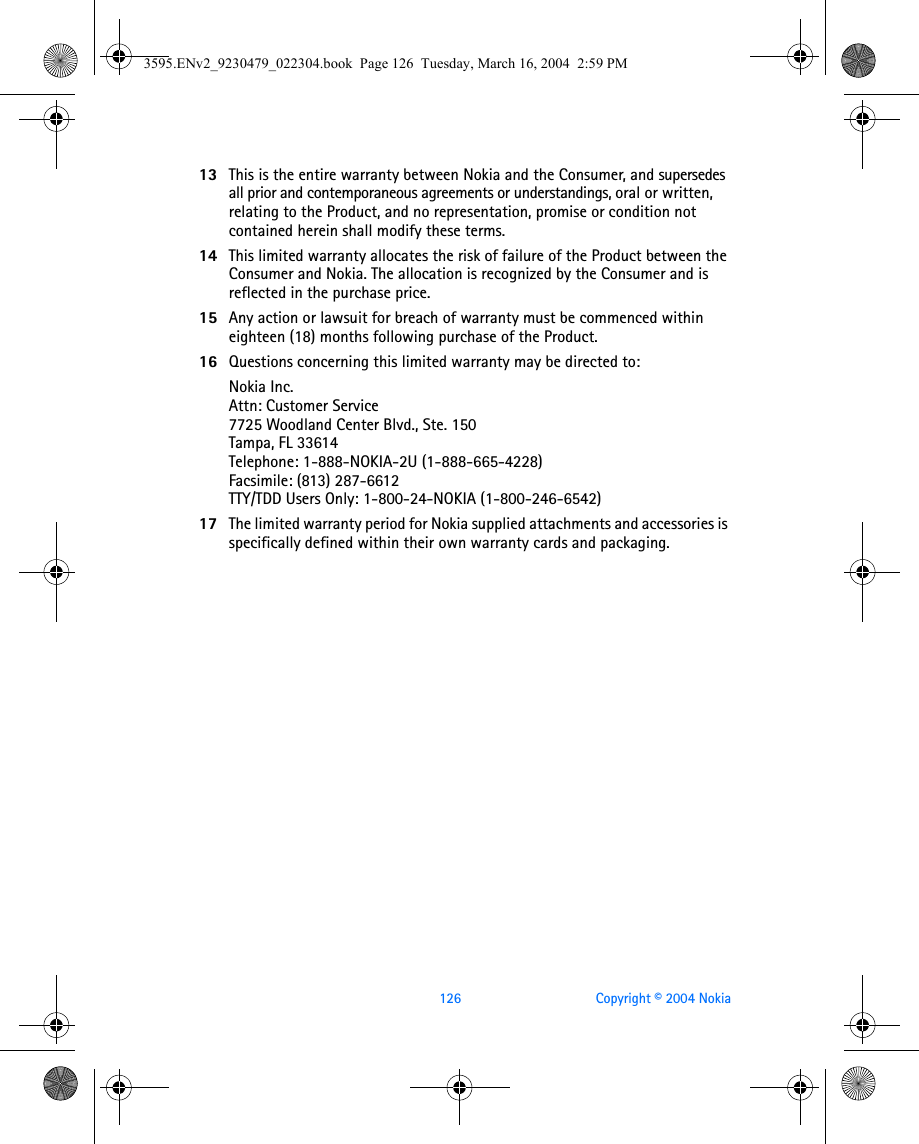 126 Copyright © 2004 Nokia13 This is the entire warranty between Nokia and the Consumer, and supersedes all prior and contemporaneous agreements or understandings, oral or written, relating to the Product, and no representation, promise or condition not contained herein shall modify these terms.14 This limited warranty allocates the risk of failure of the Product between the Consumer and Nokia. The allocation is recognized by the Consumer and is reflected in the purchase price.15 Any action or lawsuit for breach of warranty must be commenced within eighteen (18) months following purchase of the Product.16 Questions concerning this limited warranty may be directed to: Nokia Inc. Attn: Customer Service7725 Woodland Center Blvd., Ste. 150Tampa, FL 33614Telephone: 1-888-NOKIA-2U (1-888-665-4228)Facsimile: (813) 287-6612TTY/TDD Users Only: 1-800-24-NOKIA (1-800-246-6542)17 The limited warranty period for Nokia supplied attachments and accessories is specifically defined within their own warranty cards and packaging. 3595.ENv2_9230479_022304.book  Page 126  Tuesday, March 16, 2004  2:59 PM