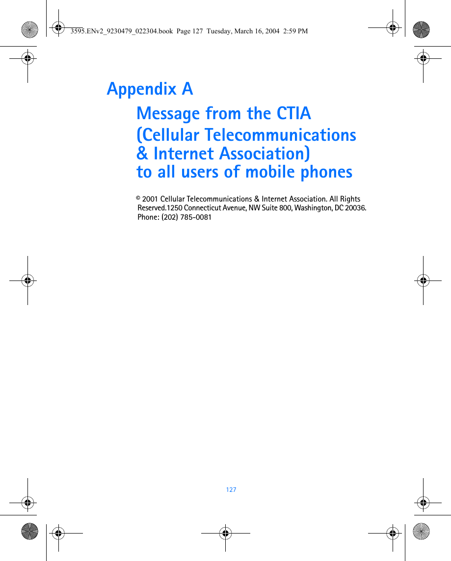  127Appendix A Message from the CTIA(Cellular Telecommunications &amp; Internet Association) to all users of mobile phones© 2001 Cellular Telecommunications &amp; Internet Association. All Rights Reserved.1250 Connecticut Avenue, NW Suite 800, Washington, DC 20036. Phone: (202) 785-00813595.ENv2_9230479_022304.book  Page 127  Tuesday, March 16, 2004  2:59 PM