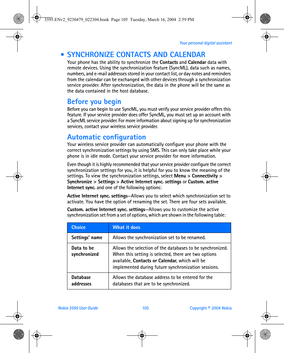 Nokia 3595 User Guide  105 Copyright © 2004 NokiaYour personal digital assistant • SYNCHRONIZE CONTACTS AND CALENDARYour phone has the ability to synchronize the Contacts and Calendar data with remote devices. Using the synchronization feature (SyncML), data such as names, numbers, and e-mail addresses stored in your contact list, or day notes and reminders from the calendar can be exchanged with other devices through a synchronization service provider. After synchronization, the data in the phone will be the same as the data contained in the host database.Before you beginBefore you can begin to use SyncML, you must verify your service provider offers this feature. If your service provider does offer SyncML, you must set up an account with a SyncML service provider. For more information about signing up for synchronization services, contact your wireless service provider. Automatic configurationYour wireless service provider can automatically configure your phone with the correct synchronization settings by using SMS. This can only take place while your phone is in idle mode. Contact your service provider for more information. Even though it is highly recommended that your service provider configure the correct synchronization settings for you, it is helpful for you to know the meaning of the settings. To view the synchronization settings, select Menu &gt; Connectivity &gt; Synchronize &gt; Settings &gt; Active Internet sync. settings or Custom. active Internet sync. and one of the following options:Active Internet sync. settings—Allows you to select which synchronization set to activate. You have the option of renaming the set. There are four sets available.Custom. active Internet sync. settings—Allows you to customize the active synchronization set from a set of options, which are shown in the following table:       Choice  What it doesSettings’ name Allows the synchronization set to be renamed.Data to be synchronizedAllows the selection of the databases to be synchronized. When this setting is selected, there are two options available, Contacts or Calendar, which will be implemented during future synchronization sessions.Database addressesAllows the database address to be entered for the databases that are to be synchronized.3595.ENv2_9230479_022304.book  Page 105  Tuesday, March 16, 2004  2:59 PM
