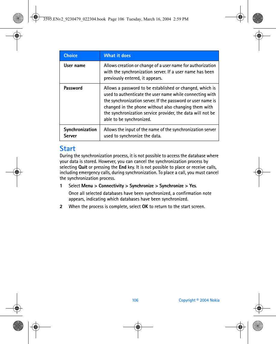 106 Copyright © 2004 NokiaStartDuring the synchronization process, it is not possible to access the database where your data is stored. However, you can cancel the synchronization process by selecting Quit or pressing the End key. It is not possible to place or receive calls, including emergency calls, during synchronization. To place a call, you must cancel the synchronization process.1Select Menu &gt; Connectivity &gt; Synchronize &gt; Synchronize &gt; Yes. Once all selected databases have been synchronized, a confirmation note appears, indicating which databases have been synchronized.2When the process is complete, select OK to return to the start screen.User name Allows creation or change of a user name for authorization with the synchronization server. If a user name has been previously entered, it appears.Password Allows a password to be established or changed, which is used to authenticate the user name while connecting with the synchronization server. If the password or user name is changed in the phone without also changing them with the synchronization service provider, the data will not be able to be synchronized.Synchronization ServerAllows the input of the name of the synchronization server used to synchronize the data.Choice  What it does3595.ENv2_9230479_022304.book  Page 106  Tuesday, March 16, 2004  2:59 PM