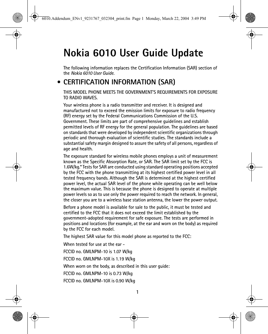  1 Nokia 6010 User Guide Update The following information replaces the Certification Information (SAR) section of the Nokia 6010 User Guide. • CERTIFICATION INFORMATION (SAR)THIS MODEL PHONE MEETS THE GOVERNMENT&apos;S REQUIREMENTS FOR EXPOSURE TO RADIO WAVES.Your wireless phone is a radio transmitter and receiver. It is designed and manufactured not to exceed the emission limits for exposure to radio frequency (RF) energy set by the Federal Communications Commission of the U.S. Government. These limits are part of comprehensive guidelines and establish permitted levels of RF energy for the general population. The guidelines are based on standards that were developed by independent scientific organizations through periodic and thorough evaluation of scientific studies. The standards include a substantial safety margin designed to assure the safety of all persons, regardless of age and health.The exposure standard for wireless mobile phones employs a unit of measurement known as the Specific Absorption Rate, or SAR. The SAR limit set by the FCC is 1.6W/kg.* Tests for SAR are conducted using standard operating positions accepted by the FCC with the phone transmitting at its highest certified power level in all tested frequency bands. Although the SAR is determined at the highest certified power level, the actual SAR level of the phone while operating can be well below the maximum value. This is because the phone is designed to operate at multiple power levels so as to use only the power required to reach the network. In general, the closer you are to a wireless base station antenna, the lower the power output. Before a phone model is available for sale to the public, it must be tested and certified to the FCC that it does not exceed the limit established by the government-adopted requirement for safe exposure. The tests are performed in positions and locations (for example, at the ear and worn on the body) as required by the FCC for each model.The highest SAR value for this model phone as reported to the FCC:When tested for use at the ear - FCCID no. GMLNPM-10 is 1.07 W/kg FCCID no. GMLNPM-10X is 1.19 W/kgWhen worn on the body, as described in this user guide:FCCID no. GMLNPM-10 is 0.73 W/kgFCCID no. GMLNPM-10X is 0.90 W/kg6010.Addendum_ENv1_9231767_032304_print.fm  Page 1  Monday, March 22, 2004  3:49 PM