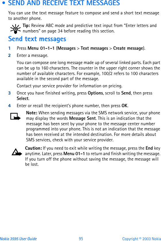 Nokia 3595 User Guide  95 Copyright © 2003 Nokia • SEND AND RECEIVE TEXT MESSAGESYou can use the text message feature to compose and send a short text message to another phone.Tip: Review ABC mode and predictive text input from “Enter letters and numbers” on page34 before reading this section.Send text messages1Press Menu 01-1-1 (Messages &gt; Text messages &gt; Create message). 2Enter a message.You can compose one long message made up of several linked parts. Each part can be up to 160 characters. The counter in the upper right corner shows the number of available characters. For example, 100/2 refers to 100 characters available in the second part of the message.Contact your service provider for information on pricing.3Once you have finished writing, press Options, scroll to Send, then press Select.4Enter or recall the recipient’s phone number, then press OK. Note: When sending messages via the SMS network service, your phone may display the words Message Sent. This is an indication that the message has been sent by your phone to the message center number programmed into your phone. This is not an indication that the message has been received at the intended destination. For more details about SMS services, check with your service provider.Caution: If you need to exit while writing the message, press the End key anytime. Later, press Menu 01-1 to return and finish writing the message. If you turn off the phone without saving the message, the message will be lost.