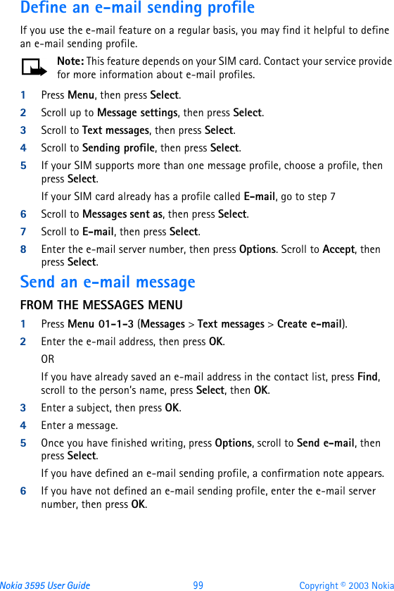 Nokia 3595 User Guide  99 Copyright © 2003 NokiaDefine an e-mail sending profileIf you use the e-mail feature on a regular basis, you may find it helpful to define an e-mail sending profile. Note: This feature depends on your SIM card. Contact your service provide for more information about e-mail profiles.1Press Menu, then press Select.2Scroll up to Message settings, then press Select. 3Scroll to Text messages, then press Select. 4Scroll to Sending profile, then press Select.5If your SIM supports more than one message profile, choose a profile, then press Select. If your SIM card already has a profile called E-mail, go to step 76Scroll to Messages sent as, then press Select.7Scroll to E-mail, then press Select.8Enter the e-mail server number, then press Options. Scroll to Accept, then press Select.Send an e-mail messageFROM THE MESSAGES MENU1Press Menu 01-1-3 (Messages &gt; Text messages &gt; Create e-mail).2Enter the e-mail address, then press OK. ORIf you have already saved an e-mail address in the contact list, press Find, scroll to the person’s name, press Select, then OK.3Enter a subject, then press OK.4Enter a message. 5Once you have finished writing, press Options, scroll to Send e-mail, then press Select.If you have defined an e-mail sending profile, a confirmation note appears.6If you have not defined an e-mail sending profile, enter the e-mail server number, then press OK.