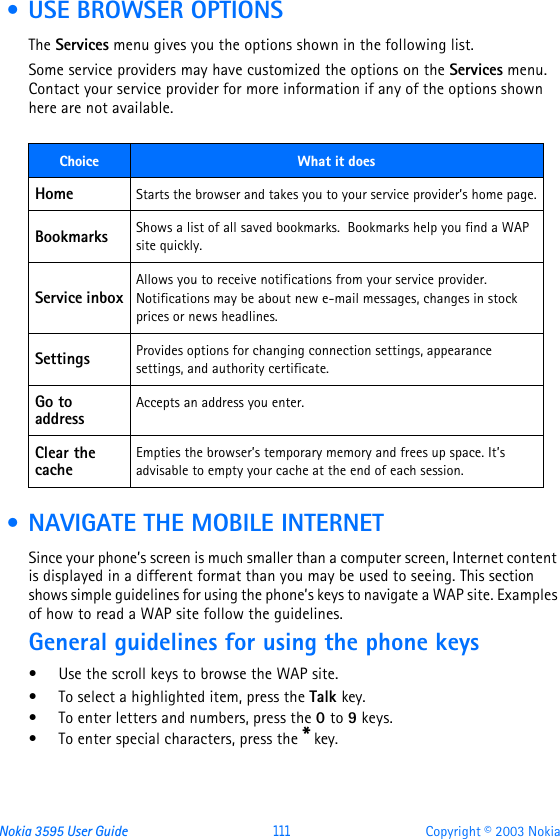Nokia 3595 User Guide  111 Copyright © 2003 Nokia • USE BROWSER OPTIONSThe Services menu gives you the options shown in the following list. Some service providers may have customized the options on the Services menu. Contact your service provider for more information if any of the options shown here are not available. • NAVIGATE THE MOBILE INTERNETSince your phone’s screen is much smaller than a computer screen, Internet content is displayed in a different format than you may be used to seeing. This section shows simple guidelines for using the phone’s keys to navigate a WAP site. Examples of how to read a WAP site follow the guidelines.General guidelines for using the phone keys•Use the scroll keys to browse the WAP site.•To select a highlighted item, press the Talk key.•To enter letters and numbers, press the 0 to 9 keys.•To enter special characters, press the * key.Choice What it doesHome Starts the browser and takes you to your service provider’s home page.Bookmarks Shows a list of all saved bookmarks.  Bookmarks help you find a WAP site quickly. Service inboxAllows you to receive notifications from your service provider. Notifications may be about new e-mail messages, changes in stock prices or news headlines.Settings Provides options for changing connection settings, appearance settings, and authority certificate. Go to addressAccepts an address you enter.Clear the cacheEmpties the browser’s temporary memory and frees up space. It’s advisable to empty your cache at the end of each session.