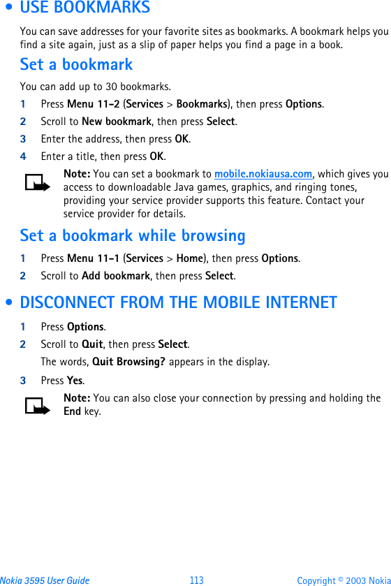 Nokia 3595 User Guide  113 Copyright © 2003 Nokia • USE BOOKMARKSYou can save addresses for your favorite sites as bookmarks. A bookmark helps you find a site again, just as a slip of paper helps you find a page in a book.Set a bookmarkYou can add up to 30 bookmarks.1Press Menu 11-2 (Services &gt; Bookmarks), then press Options.2Scroll to New bookmark, then press Select.3Enter the address, then press OK.4Enter a title, then press OK.Note: You can set a bookmark to mobile.nokiausa.com, which gives you access to downloadable Java games, graphics, and ringing tones, providing your service provider supports this feature. Contact your service provider for details.Set a bookmark while browsing 1Press Menu 11-1 (Services &gt; Home), then press Options.2Scroll to Add bookmark, then press Select. • DISCONNECT FROM THE MOBILE INTERNET1Press Options.2Scroll to Quit, then press Select.The words, Quit Browsing? appears in the display.3Press Yes.Note: You can also close your connection by pressing and holding the End key.