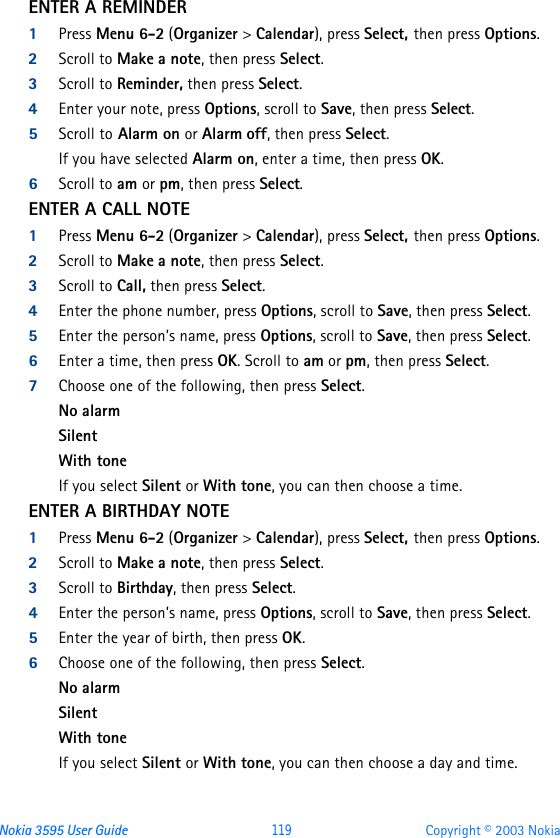 Nokia 3595 User Guide  119 Copyright © 2003 NokiaENTER A REMINDER 1Press Menu 6-2 (Organizer &gt; Calendar), press Select, then press Options.2Scroll to Make a note, then press Select.3Scroll to Reminder, then press Select.4Enter your note, press Options, scroll to Save, then press Select. 5Scroll to Alarm on or Alarm off, then press Select.If you have selected Alarm on, enter a time, then press OK. 6Scroll to am or pm, then press Select.ENTER A CALL NOTE1Press Menu 6-2 (Organizer &gt; Calendar), press Select, then press Options.2Scroll to Make a note, then press Select.3Scroll to Call, then press Select.4Enter the phone number, press Options, scroll to Save, then press Select. 5Enter the person’s name, press Options, scroll to Save, then press Select.6Enter a time, then press OK. Scroll to am or pm, then press Select.7Choose one of the following, then press Select.No alarmSilentWith toneIf you select Silent or With tone, you can then choose a time.ENTER A BIRTHDAY NOTE1Press Menu 6-2 (Organizer &gt; Calendar), press Select, then press Options.2Scroll to Make a note, then press Select.3Scroll to Birthday, then press Select.4Enter the person’s name, press Options, scroll to Save, then press Select. 5Enter the year of birth, then press OK.6Choose one of the following, then press Select.No alarmSilentWith toneIf you select Silent or With tone, you can then choose a day and time.