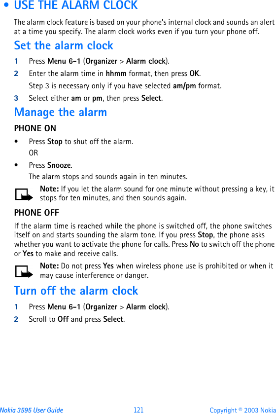 Nokia 3595 User Guide  121 Copyright © 2003 Nokia • USE THE ALARM CLOCKThe alarm clock feature is based on your phone’s internal clock and sounds an alert at a time you specify. The alarm clock works even if you turn your phone off. Set the alarm clock1Press Menu 6-1 (Organizer &gt; Alarm clock).2Enter the alarm time in hhmm format, then press OK.Step 3 is necessary only if you have selected am/pm format.3Select either am or pm, then press Select. Manage the alarm PHONE ON•Press Stop to shut off the alarm.OR •Press Snooze. The alarm stops and sounds again in ten minutes.Note: If you let the alarm sound for one minute without pressing a key, it stops for ten minutes, and then sounds again.PHONE OFFIf the alarm time is reached while the phone is switched off, the phone switches itself on and starts sounding the alarm tone. If you press Stop, the phone asks whether you want to activate the phone for calls. Press No to switch off the phone or Yes to make and receive calls.Note: Do not press Yes when wireless phone use is prohibited or when it may cause interference or danger.Turn off the alarm clock1Press Menu 6-1 (Organizer &gt; Alarm clock).2Scroll to Off and press Select.