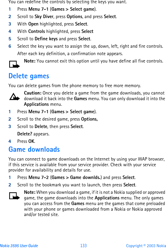 Nokia 3595 User Guide  133 Copyright © 2003 NokiaYou can redefine the controls by selecting the keys you want.1Press Menu 7-1 (Games &gt; Select game).2Scroll to Sky Diver, press Options, and press Select.3With Open highlighted, press Select.4With Controls highlighted, press Select5Scroll to Define keys and press Select.6Select the key you want to assign the up, down, left, right and fire controls.After each key definition, a confirmation note appears.Note: You cannot exit this option until you have define all five controls.Delete gamesYou can delete games from the phone memory to free more memory.Caution: Once you delete a game from the game downloads, you cannot download it back into the Games menu. You can only download it into the Applications menu.1Press Menu 7-1 (Games &gt; Select game).2Scroll to the desired game, press Options, 3Scroll to Delete, then press Select.Delete? appears.4Press OK.Game downloadsYou can connect to game downloads on the Internet by using your WAP browser, if this service is available from your service provider. Check with your service provider for availability and details for use.1Press Menu 7-2 (Games &gt; Game downlds.) and press Select.2Scroll to the bookmark you want to launch, then press Select.Note: When you download a game, if it is not a Nokia supplied or approved game, the game downloads into the Applications menu. The only games you can access from the Games menu are the games that come preloaded with your phone or games downloaded from a Nokia or Nokia approved and/or tested site.