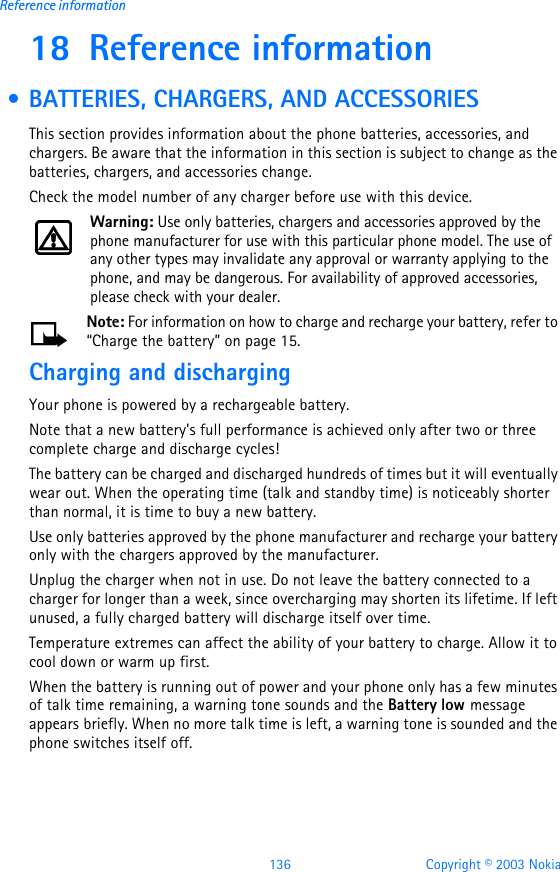 136 Copyright © 2003 NokiaReference information18 Reference information • BATTERIES, CHARGERS, AND ACCESSORIESThis section provides information about the phone batteries, accessories, and chargers. Be aware that the information in this section is subject to change as the batteries, chargers, and accessories change.Check the model number of any charger before use with this device.Warning: Use only batteries, chargers and accessories approved by the phone manufacturer for use with this particular phone model. The use of any other types may invalidate any approval or warranty applying to the phone, and may be dangerous. For availability of approved accessories, please check with your dealer.Note: For information on how to charge and recharge your battery, refer to “Charge the battery” on page15.Charging and dischargingYour phone is powered by a rechargeable battery.Note that a new battery&apos;s full performance is achieved only after two or three complete charge and discharge cycles!The battery can be charged and discharged hundreds of times but it will eventually wear out. When the operating time (talk and standby time) is noticeably shorter than normal, it is time to buy a new battery.Use only batteries approved by the phone manufacturer and recharge your battery only with the chargers approved by the manufacturer.Unplug the charger when not in use. Do not leave the battery connected to a charger for longer than a week, since overcharging may shorten its lifetime. If left unused, a fully charged battery will discharge itself over time.Temperature extremes can affect the ability of your battery to charge. Allow it to cool down or warm up first.When the battery is running out of power and your phone only has a few minutes of talk time remaining, a warning tone sounds and the Battery low message appears briefly. When no more talk time is left, a warning tone is sounded and the phone switches itself off.